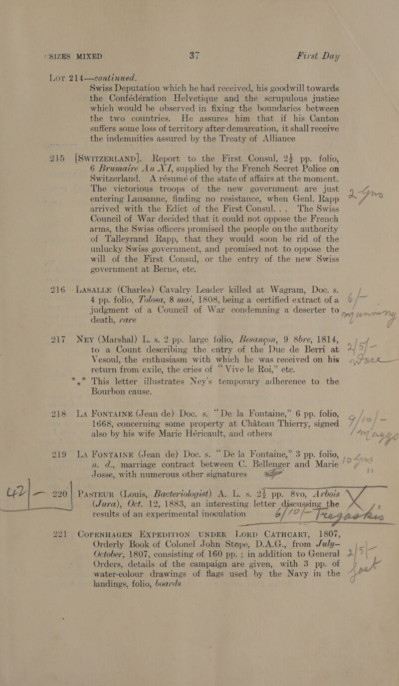 Lor 214—continued. Swiss Deputation which he had received, his goodwill towards the Confédération Helvetique and the scrupulous justice which would be observed in fixing the boundaries between the two countries. He assures him that if his Canton suffers some loss of territory after demarcation, it shall receive the indemnities assured by the Treaty of Alliance 215 |SwrrzerLanp]. Report to the First Consul, 24 pp. folio, 6 Brumaire An XJ, supplied by the French Secret Police on Switzerland. A résumé of the state of affairs at the moment. The victorious troops of the new government: are just Q- j entering Lausanne, finding no resistance, when Genl. Rapp arrived with the Edict of the First Consul... ‘The Swiss Council of War decided that it could not oppose the French arms, the Swiss officers promised the people on the authority of Talleyrand Rapp, that they would soon be rid of the unlucky Swiss government, and promised not to oppose the will of the First Consul, or the entry of the new Swiss government at Berne, ete. 216 LASALLE (Charles) Cavalry Leader killed at Wagram, Doc. s. | 4 pp. folio, Tolosa, 8 maz, 1808, being a certified extract ofa © /~ judgment of a Council of War condemning a deserter to , / death, rare 217 Nery (Marshal) L. s. 2 pp. large folio, Besancon, 9 8bre, 1814, to a Count describing the entry of the Duc de Berri at Vesoul, the enthusiasm with which he was received on his »,/m24_— return from exile, the cries of “ Vive le Roi,” ete. }- *.* This letter illustrates Ney’s temporary adherence to the Bourbon cause. 918 LA FonraiNneE (Jean de) Doc. s. “De la Fontaine,” 6 pp. folio, 1668, concerning some property at Chateau Thierry, signed also by his wife Marie Héricault, and others (oy 219 La Fontaine (Jean de) Doe. s. “De la Fontaine,” 3 pp. folie, ,_ n. d., marriage contract between C. Bellenger and Marie ‘~ Josse, with numerous other signatures ay Ce) — 990.) Pasteur (Louis, Bacteriologist) A. L. s. 24 pp. 8vo, Arbois (Jura), Oct. 12, 1883, an interesting letter Jiop the  f ge results of an experimental inoculation od anid Vie9. eta 221 CoPENHAGEN EXPEDITION UNDER JorD CATHCART, 1807, Orderly Book of Colonel John Stope, D.A.G., from July- |_| _ October, 1807, consisting of 160 pp. ; in addition to General 2] 7} Orders, details of the campaign are given, with 3 pp. of ). f water-colour drawings of flags used by the Navy in the ) landings, folio, boards