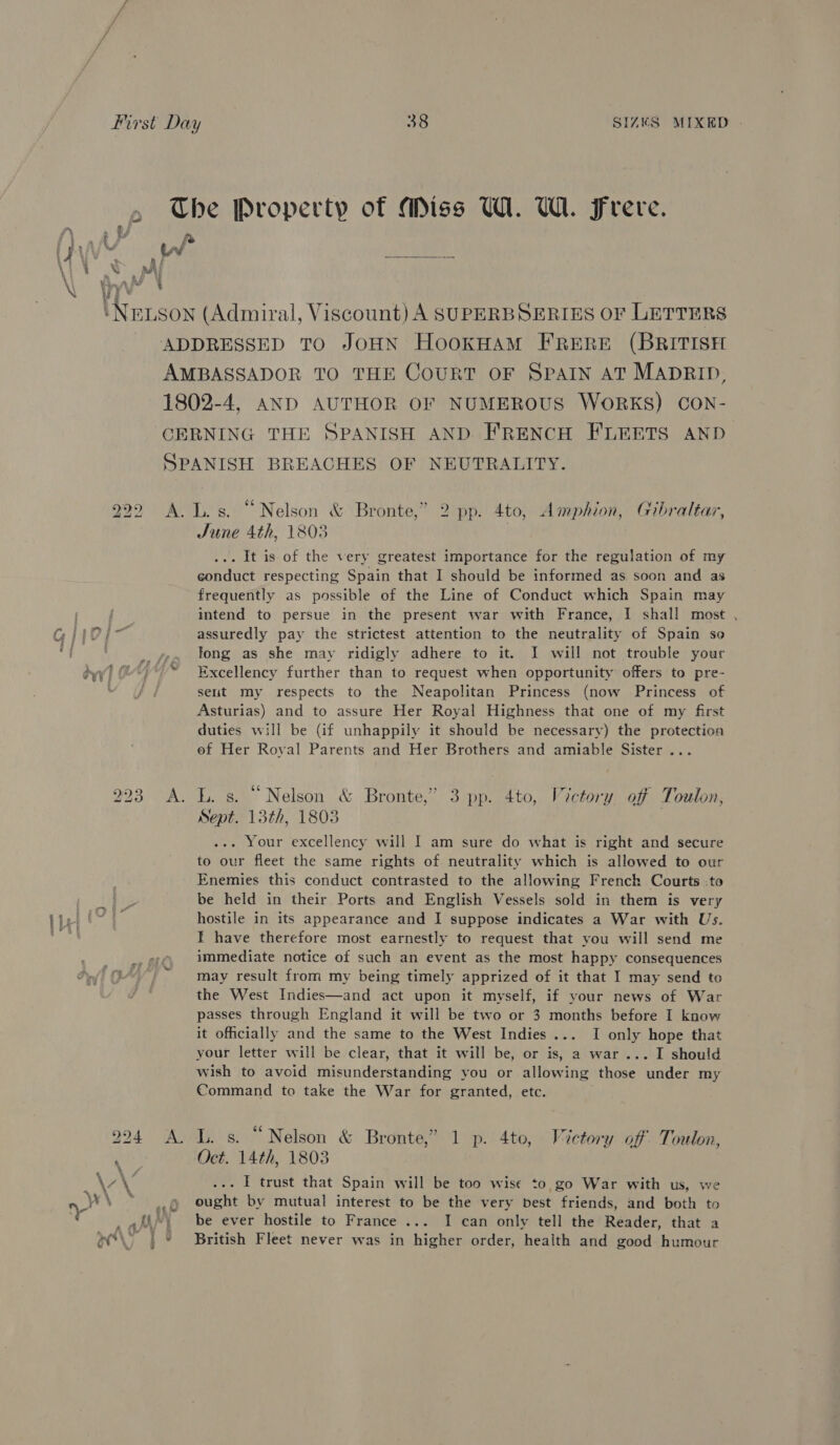The Property of Miss W. WA. Frere. 4 jo a . €f Amy. 0a ° UV IW ait. ie \ 1 \ XN : A : \ Nexson (Admiral, Viscount) A SUPERBSERIES oF LETTERS ADDRESSED TO JOHN HookHAM FRERE (BRITISH AMBASSADOR TO THE CouRT OF SPAIN AT MADRID, 1802-4, AND AUTHOR OF NUMEROUS WORKS) CON- CERNING THE SPANISH AND FRENCH FLEETS AND SPANISH BREACHES OF NEUTRALITY. 292 A. Ls. “Nelson &amp; Bronte,” 2 pp. 4to, Amphion, Gibraltar, June 4th, 1803 | ... It is of the very greatest importance for the regulation of my conduct respecting Spain that I should be informed as soon and as frequently as possible of the Line of Conduct which Spain may intend to persue in the present war with France, I shall most , C; iio] %; assuredly pay the strictest attention to the neutrality of Spain se ' ?. i . e . . “g .. se, tong as she may ridigly adhere to it. I will not trouble your dyy) (2) Excellency further than to request when opportunity offers to pre- set my respects to the Neapolitan Princess (now Princess of Asturias) and to assure Her Royal Highness that one of my first duties will be (if unhappily it should be necessary) the protection ef Her Royal Parents and Her Brothers and amiable Sister .. 993 A. L. s. “Nelson &amp; Bronte,’ 3 pp. 4to, Victory off Toulon, Sept. 13th, 1803 ... Your excellency will I am sure do what is right and secure to our fleet the same rights of. neutrality which is allowed to our Enemies this conduct contrasted to the allowing Frenck Courts -to I. be held in their Ports and English Vessels sold in them is very peel OSE hostile in its appearance and I suppose indicates a War with Us. Mick I have therefore most earnestly to request that you will send me immediate notice of such an event as the most happy consequences may result from my being timely apprized of it that I may send to the West Indies—and act upon it myself, if your news of War passes through England it will be two or 3 months before I know it officially and the same to the West Indies... I only hope that your letter will be clear, that it will be, or is, a war... I should wish to avoid misunderstanding you or allowing those under my Command to take the War for granted, etc. 994 A. LL. s. “Nelson &amp; Bronte,” 1 p. 4to, Victory off Toulon, ‘ Oct. 14th, 1803 ry Y f ; . . . . \y ... I trust that Spain will be too wise ¢o,go War with us, we ee \ * » ought by mutual interest to be the very best friends, and both to ,U) be ever hostile to France ... I can only tell the Reader, that a ee@\> | © British Fleet never was in higher order, health and good humour