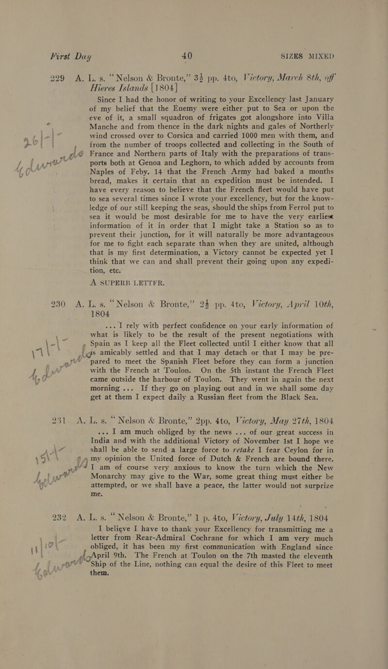 a 229 A. L.s. “Nelson &amp; Bronte,” 34 pp. 4to, Victory, March 8th, aff Hieres Islands |1804] Since I had the honor of writing to your Excellency last January of my belief that the Enemy were either put to Sea or upon the eve of it, a small squadron of frigates got alongshore into Villa wind crossed over to Corsica and carried 1000 men with them, and , from the number of troops collected and collecting in the South of _, ¢@ France and Northern parts of Italy with the preparations of trans- t gph” ports both at Genoa and Leghorn, to which added by accounts from de Naples of Feby. 14 that the French Army had baked a months bread, makes it certain that an expedition must be intended. I have every reason to believe that the French fleet would have put to sea several times since I wrote your excellency, but for the know- ledge of our still keeping the seas, should the ships from Ferrol put to sea it would be most desirable for me to have the very earliest information of it in order that I might take a Station so as to prevent their junction, for it will naturally be more advantageous for me to fight each separate than when they are united, although that is my first determination, a Victory cannot, be expected yet I think that we can and shall prevent their going upon any expedi- tion, ete. A SUPERB LETTER. 930 &lt;A. L.s. “Nelson &amp; Bronte,” 24 pp. 4to, Vectory, April 10th, 1804 .. | rely with perfect confidence on your early information of what is likely to be the result of the present negotiations with ee ae » Spain as I keep all the Fleet collected until I either know that all ae 4 lds amicably settled and that I may detach or that I may be pre- a4 ~ pared to meet the Spanish Fleet before they can form a junction i US i with the French at Toulon. On the 5th instant the French Fleet F y- came outside the harbour of Toulon. They went in again the next morning ... If they go on playing out and in we shall some day get at them I expect daily a Russian fleet from the Black Sea. 231 &lt;A. L.s. “Nelson &amp; Bronte,” 2pp. 4to, Victory, May 27th, 1804 .-. | am much obliged by the news ... of our great success in . India and with the additional Victory of November 1st I hope we re shall be able to send a large force to retake I fear Ceylon for in eh \ ©... my opinion the United force of Dutch &amp; French are bound there. ; JA I am of course very anxious to know the turn which the New el yw Monarchy may give to the War, some great thing must either be if dl attempted, or we shall have a peace, the latter would not surprize me. 232 A. L.s. “Nelson &amp; Bronte,” 1 p. 4to, Victory, July 14th, 1804 . I believe I have to thank your Excellency for transmitting me a letter from Rear-Admiral Cochrane for which I am very much obliged, it has been my first communication with England since _ploApril 9th. The French at Toulon on the 7th masted the eleventh j rt Ship of the Line, nothing can equal the desire of this Fleet to meet “HON them.