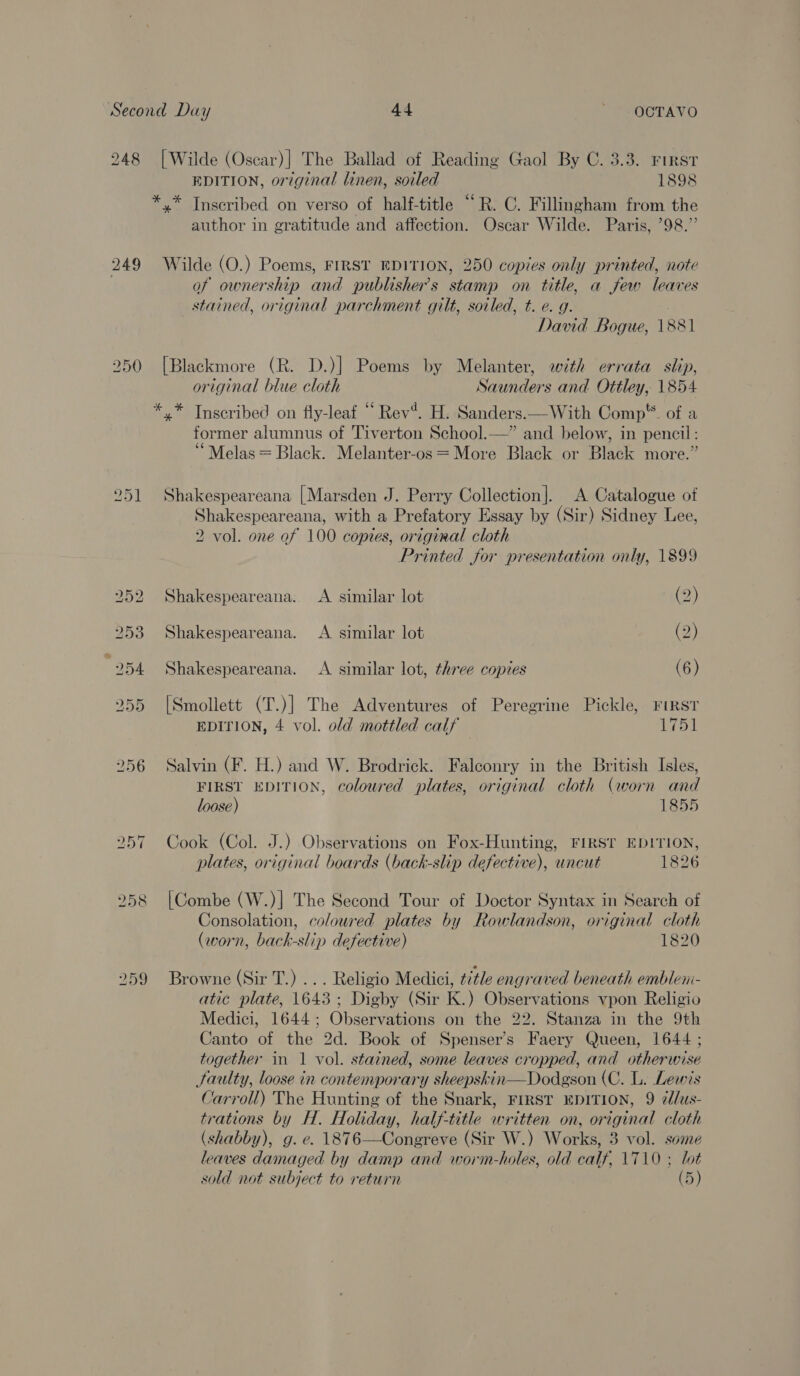 248 [Wilde (Oscar)| The Ballad of Reading Gaol By C. 3.3. First EDITION, original linen, soiled 1898 *,* Inscribed on verso of half-title “R. C. Fillingham from the author in gratitude and affection. Oscar Wilde. Paris, 98.” 249 Wilde (O.) Poems, FIRST EDITION, 250 copies only printed, note | of ownership and publisher's stamp on title, a few leaves stained, original parchment gilt, soiled, t. e. g. . David Bogue, 1881 250 [Blackmore (R. D.)] Poems by Melanter, with errata slip, original blue cloth Saunders and Ottley, 1854 *.* Inscribed on fly-leaf “ Rev“. H. Sanders.—With Comp*®. of a former alumnus of Tiverton School.—” and below, in pencil : ‘“Melas = Black. Melanter-os = More Black or Black more.” 251 Shakespeareana [Marsden J. Perry Collection]. A Catalogue of Shakespeareana, with a Prefatory Essay by (Sir) Sidney Lee, 2 vol. one of 100 copies, original cloth Printed for presentation only, 1899 252 Shakespeareana.. A similar lot (2) 253 Shakespeareana. &lt;A similar lot (2) 254 Shakespeareana. A similar lot, three copies (6) 255 [Smollett (T.)] The Adventures of Peregrine Pickle, FIRST EDITION, 4 vol. old mottled calf | 1751 256 Salvin (F. H.) and W. Brodrick. Falconry in the British Isles, FIRST EDITION, coloured plates, original cloth (worn and loose) 1855 257 Cook (Col. J.) Observations on Fox-Hunting, FIRST EDITION, plates, original boards (back-slip defective), uncut 1826 258 [Combe (W.)| The Second Tour of Doctor Syntax in Search of Consolation, coloured plates by Rowlandson, original cloth (worn, back-slip defective) 1820 259 Browne (Sir T.) ... Religio Medici, title engraved beneath emblen- atic plate, 1643; Digby (Sir K.) Observations vpon Religio Medici, 1644; Observations on the 22. Stanza in the 9th Canto of the 2d. Book of Spenser’s Faery Queen, 1644 ; together in 1 vol. stained, some leaves cropped, and otherwise Jaulty, loose in contemporary sheepskin—Dodgson (C. L. Lewis Carroll) The Hunting of the Snark, FIRST EDITION, 9 ¢lus- trations by H. Holiday, half-title written on, original cloth (shabby), g. e. 1876—Congreve (Sir W.) Works, 3 vol. some leaves damaged by damp and worm-holes, old calf, 1710 ; lot sold not subject to return (5)