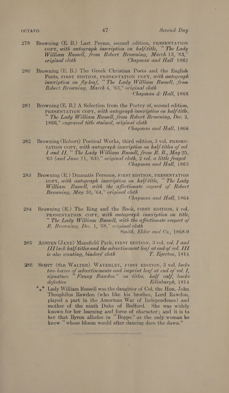 279 280 281 283 284 285 386 Browning (E. B.) Last Poems, second edition, PRESENTATION copy, with autograph inscription on half-title, “ The Lady William Russell, from Robert Browning, March 13, ’63,” original cloth Chapman and Hall 1862 Browning (E. B.) The Greek Christian Poets and the English Poets, FIRST EDITION, PRESENTATION COPY, with autograph inscription on fly-leaf, “The Lady William Russell, from Robert Browning, March 4,63,” original cloth Chapman &amp; Hall, 1863 Browning (E. B.) A Selection from the Poetry of, second edition, PRESENTATION COPY, with autograph inscription on half-title, “ The Lady William Russell, from Robert Browning, Dec. 3, 1866,” engraved title stained, original cloth Chapman and Hall, 1866 TATION COPY, with autograph inscription on half-titles of val Land IT,“ The Lady William Russell, from R. B., May 25, 63 (and June 11, ’63).” original cloth, 2 vol. a little frayed Chapman and Hall, 1863 Browning (R.) Dramatis Personw, FIRST EDITION, PRESENTATION copy, with autograph inscription on half-title, “ The Lady William Russell, with the affectionate regard of Robert Browning, May 30,°64,” original cloth Chapman and Hall, 1864 Browning (R.) The Ring and the Book, FIRST EDITION, 4 vol. PRESENTATION COPY, with autograph inscription on title, “ The Lady William Russell, with the affectionate respect of kh. Browning, Dec. 1, 68,” original cloth Smith, Klder and Co., 1868-9 Austen (JANE) Mansfield Park, rirst EDITION, 3 vol. vol. [ and HL tack half-titles and the advertisement leaf at end of vol. LIL is also wanting, binders’ cloth T. Egerton, 1814 Scorr (Sirk WALTER) WAVERLEY, FIRST EDITION, 3 vol. lacks two leaves of advertisements and imprint leafy at end of vol. 7, signature “Fanny Rawdon” on titles, half calf, backs defective Kdinburgh, 1814 Theophilus Rawdon (who like his brother, Lord Rawdon, played a part in the American War of Independence) and mother of the ninth Duke of Bedford. She was widely known for her learning and force of character; and it is to her that Byron alludes in “Beppo” as the only woman he knew “whose bloom would after dancing dare the dawn.” 