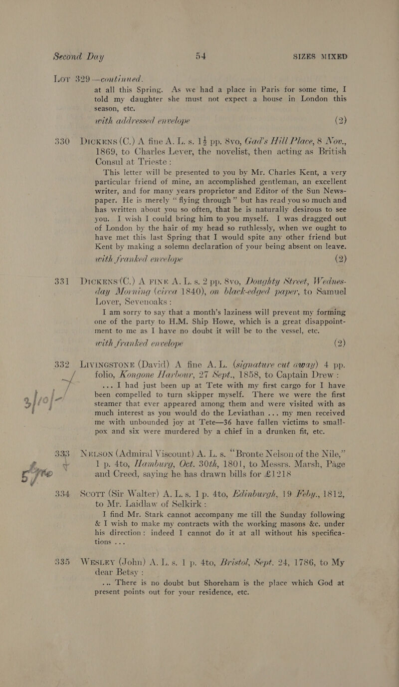 Lor 329 —continued. at all this Spring. As we had a place in Paris for some time, I told my daughter she must not expect a house in London this _ season, etc, with addressed envelope (2) 330 Dickens(C.) A fine A. L. s. 14 pp. 8vo, Gad’s Hill Place, 8 Nov., 1869, to Charles Lever, the novelist, then acting as British Consul at Trieste : This letter will be presented to you by Mr. Charles Kent, a very particular friend of mine, an accomplished gentleman, an excellent writer, and for many years proprietor and Editor of the Sun News- paper. He is merely “ flying through” but has read you so much and has written about you so often, that he is naturally desirous to see you. I wish I could bring him to you myself. I was dragged out of London by the hair of my head so ruthlessly, when we ought to have met this last Spring that I would spite any other friend but Kent by making a solemn declaration of your being absent on leave. with franked envelope (2) 331 Dickens(C.) A FINK A. Ls. 2 pp. 8vo, Doughty Street, Wednes- day Morning (circa 1840), on black-edged paper, to Samuel Lover, Sevenoaks : I am sorry to say that a month’s laziness will prevent my forming one of the party to H.M. Ship Howe, which is a great disappoint- ment to me as I have no doubt it will be to the vessel, etc. with franked envelope (2) 332 LIVINGSTONE (David) A fine A. L. (signature cut away) 4 pp. wf. folio, Kongone Harbour, 27 Sept., 1858, to Captain Drew : ... I had just been up at Tete with my first cargo for I have been compelled to turn skipper myself. ‘There we were the first steamer that ever appeared among them and were visited with as much interest as you would do the Leviathan ... my men received ‘me with unbounded joy at Tete—36 have fallen victims to small- pox and six were murdered by a chief in a drunken fit, etc. 333 Netson (Admiral Viscount) A. L. s. “Bronte Nelson of the Nile,” f, t 1 p. 4to, Hamburg, Oct. 30th, 1801, to Messrs. Marsh, Page FO and Creed, saying he has drawn bills for £1218 334 Scorr (Sir Walter) A. L.s. lp. 4to, Kdinburgh, 19 Heby., 1812, to Mr. Laidlaw of Selkirk : I find Mr. Stark cannot accompany me till the Sunday following &amp; I wish to make my contracts with the working masons &amp;c. under his direction: indeed I cannot do it at all without his specifica- tions ... | oe) Psu) Vt Westey (John) A. L.s. 1 p. 4to, Bristol, Sept. 24, 1786, to My dear Betsy : .. There is no doubt but Shoreham is the place which God at present points out for your residence, etc.