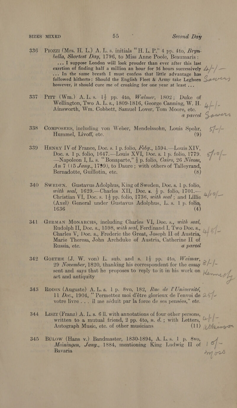 336 . Prozzi (Mrs. H. L.) A. L.s. initials “H.L. P.” 4 pp. 4to, Bryn | hella, Shortest Day, 1796, to Miss Anne Poole, Beaumaris : .-- | suppose London will look prouder than ever after this last .-. In the same breath I must confess that little advantage has however, it should cure me of croaking for one year at least ... 337 Pirr (Wm.) A. L.s.. 14 pp. 4to, Walmer, 1802; Duke of _ Ainsworth, Wm. Cobbett, Samuel Lover, Tom Moore, ete. Hummel, Livoff, etc. (9) 339 Henry IV of France, Doc. s. 1 p. folio, Heby., 1594.—Louis XIV, —Napoleon I, L. s. “ Bonaparte,” $ p. folio, Cairo, 26 Nivose, An 7 (15 Jany., 1799), to Daure; with others of Talleyrand, Bernadotte, Guillotin, ete. (8) 340 Sweprn. Gustavus Adolphus, King of Sweden, Doc. s. 1 p. folio, (Axel) General under Gustavus Adolphus, L. s. 1 p. folio, 1636 (4) 341 GmrMAN MONARCHS, including Charles VI, Doc. s., with seal, Rudolph II, Doc. s., 1598, with seal, Ferdinand I, Two Doc.s., , Charles V, loc. s., Frederic the Great, Joseph II of Austria, Marie Theresa, John Archduke of Austria, Catherine II of Russia, ete. a parcel 342 GortHr (J. W. von) L. sub. and s. 13 pp. 4to, Weimar, ~ 29 November, 1820, thanking his correspondent for the essay © /~ / sent and says that he proposes to reply to it in his work on ). art and antiquity 343 Ropin (Auguste) A.L.s. 1 p. 8vo, 182, Rue de 0? Université, 11 Dec., 1904, “ Permettez moi d’étre glorieux de l’envoi de 24) votre livre... il me séduit par la force de ses pensées,” ete. ; 344 Liszr (Franz) A. L.s. 6 ll. with annotations of four other persons, written to a mutual friend, 2 pp. 4to, ». d.; with Letters, ““) 3, . t 345 BuLow (Hans v.) Bandmaster, 1830-1894, A. L.s. 1 p. 8vo, Meiningen, Jany., 1884, mentioning King Ludwig II of !