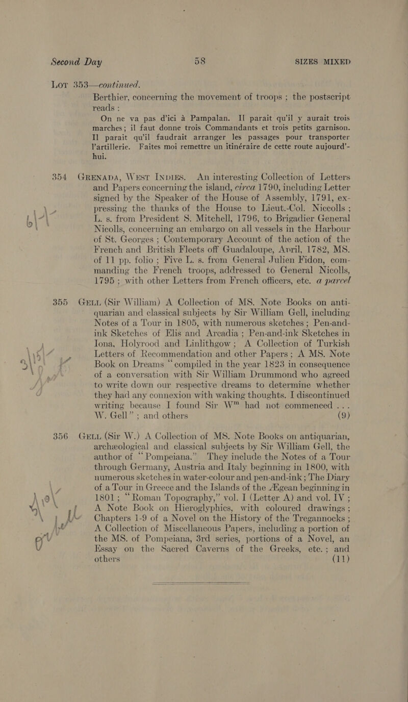 o~  continued. Berthier, concerning the movement of troops ; the postscript reads : marches; il faut donne trois Commandants et trois petits garnison. Il parait qu’il faudrait arranger les passages pour transporter Vartillerie. Faites moi remettre un itinéraire de cette route aujourd’- hui. and Papers concerning the island, czrca 1790, including Letter signed by the Speaker of the House of Assembly, 1791, ex- pressing the thanks of the House to Lieut.-Col. Niccolls ; L. s. from President S. Mitchell, 1796, to Brigadier General Nicolls, concerning an embargo on all vessels in the Harbour of St. Georges ; Contemporary Account of the action of the French and British Fleets off Guadaloupe, Avril, 1782, MS. of 11 pp. folio; Five L. s. from General Julien Fidon, com- manding the French troops, addressed to General Nicolls, 1795 ; with other Letters from French officers, ete. a parcel quarian and classical subjects by Sir William Gell, including Notes of a Tour in 1805, with numerous sketches ; Pen-and- ink Sketches of Elis and Arcadia ; Pen-and-ink Sketches in Jona, Holyrood and Linlithgow; A Collection of Turkish Letters of Recommendation and other Papers; A MS. Note Book on Dreams “compiled in the year 1823 in consequence of a conversation with Sir William Drummond who agreed to write down our respective dreams to determine whether they had any connexion with waking thoughts. I discontinued writing because I found Sir W™ had not commenced ... W. Gell” ; and others (9) archeological and classical subjects by Sir William Gell, the author of “ Pompeiana.” They include the Notes of a Tour through Germany, Austria and Italy beginning in 1800, with numerous sketches in water-colour and pen-and-ink ; The Diary of a Tour in Greece and the Islands of the Afgean beginning in 1801; “Roman Topography,” vol. I (Letter A) and vol. IV ; A Note Book on Hieroglyphics, with coloured drawings ; Chapters 1-9 of a Novel on the History of the Tregannocks ; A Collection of Miscellaneous Papers, including a portion of the MS. of Pompeiana, 3rd series, portions of a Novel, an Essay on the Sacred Caverns of the Greeks, ete.; and others (11) 