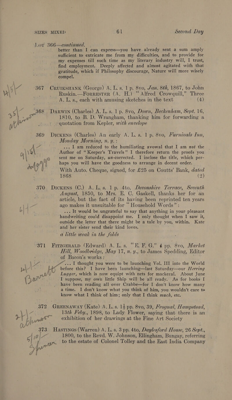 Lor 366=continaied. better than I can express—you have already sent a sum amply sufficient to extricate me from my difficulties, and to provide for my expenses till such time as my literary industry will, I trust, find employment. Deeply affected and almost agitated with that gratitude, which if Philosophy discourage, Nature will more wisely compel. \ 4 \4 367 CRUIKSHANK (George) A. Ls. 1 p. 8vo, Jan. 8th, 1867, to John i \ ss, _ Ruskin.—Forrester (A. H.) Alfred Crowquill,” Three A. L. s., each with amusing sketches in the text (4) eae | , gi _368 Darwin (Charles) A. L.s. 1 p. 8vo, Down, Beckenham, Sept. 16, > } a? 1810, to B. D. Wrangham, thanking him for forwarding a at An + »quotation from Kepler, wth envelope 369 DrckENS (Charles) An early A. L. s. 1 p. 8vo, Furnivals Inn, Monday Morning, n. y. : rhe a ... Lam reduced to the humiliating avowal that I am zot the rm\VOt.. Author of “ Keeper’s Travels” I therefore return the proofs you A\ = sent me on Saturday, uz-corrected. I inclose the title, which per- de ie haps you will have the goodness to arrange in decent order. With Auto. Cheque, signed, for £25 on Coutts’ Bank, dated 1868 | (2) 370 Dickens (C.) A. L.s. 1 p. 4to, Devonshire Terrace, Seventh August, 1850, to Mrs. E. C. Gaskell, thanks fee for an article, but the fact of its having bean reprinted ten years ago makes it unsuitable for “ Household Words” : ... It would be.ungrateful to say that anything in your: pleasant handwriting could disappoint me. I only thought when I saw it, outside the letter that there might be a tale by you, within. Kate and her sister send their kind loves. a little weak in the Solds al ‘371 FirzceRaALp (Edward) A. L.s. “E. F. G.” 4 pp. 8vo, Market fill, Woodbridge, May iz n. y., to James Sreddins Editor | of Bacon’ s works: “BW ot Pa . I thought you were to be launching Vol. III into the World pt > Lis efoee this? I have been launching—last Saturday—our Herring = wt/\ Lugger, which is now equipt with nets for mackeral. About June (py ar I suppose, my own little Ship will be all ready.. As for books: I : have been reading all over Crabbe—for I’ don’t know how many a time. I don’t know what you think of him; you wouldn’t care to know what I think of him; only that I think EEG etc. 372 eek ae A‘. L. s. 14 pp. 8vo, 39, Fi dgiain aa eeead. | \ a: _ 13th Feby., 1898, to Tadh Flower, saying that there is an Oe f Ped ©. exhibition of her drawings at the Fine Art Society ‘ 373 Hastines (Warren) A, L, s. 3 pp. 4to, Daylesford Patio 26 Senge cf 19 | ee 1800, to the Reyd. W. Johnson, Ellingham, Rintays referring Vy on to ihe estate of Colonel Tolley: and the East India Company yy yw 7 é