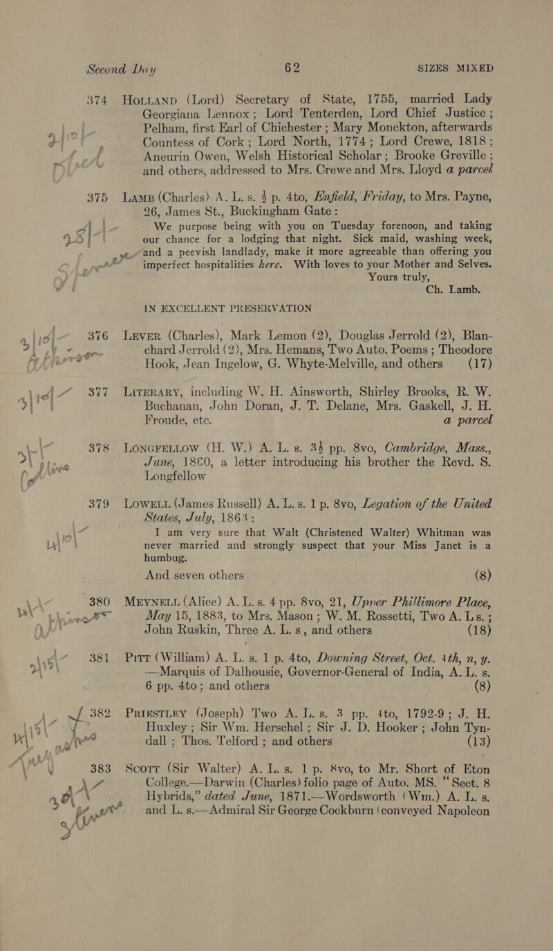 374 HobtuaNnp (Lord) Secretary of State, 1755, married Lady Georgiana Lennox; Lord Tenterden, Lord Chief Justice ; Wa Pelham, first Earl of Chichester ; Mary Monckton, afterwards of oe Countess of Cork ; Lord North, 1774; Lord Crewe, 1818 ; a Aneurin Owen, Welsh Historical Scholar; Brooke Greville ; and others, addressed to Mrs. Crewe and Mrs. Lloyd a parcel 375 Lame (Charles) A. L.s. 4 p. 4to, Mnfield, Friday, to Mrs. Payne, 26, James St., Buckingham (nna a We purpose eine with you on Tuesday forenoon, and taking VOT our chance for a lodging that night. Sick maid, washing week, .e. and a peevish landlady, make it more agreeable than offering you imperfect hospitalities here. With loves to your Mother and Selves. Yours truly, Ch. Lamb. ates cag IN EXCELLENT PRESERVATION | 376 Lever (Charles), Mark Lemon (2), Douglas Jerrold (2), Blan- A eee chard Jerrold (2), Mrs. Hemans, Two Auto. Poems ; Theodore TAN < Hook, Jean Ingelow, G. Whyte-Melville, and others (17) eA fi $77 Lirerary, including W. H. Ainsworth, Shirley Brooks, R. W. | ae Buchanan, John Doran, J. T. Delane, Mrs. Gaskell, J. H. Froude, ete. a parcel 378 LONGFELLow (H. W.) A. L. s. 34 pp. 8vo, Cambridge, Mass., el: June, 1860, a letter introducing his brother the Revd. S. - hes Longfellow 379 Lower. (James Russell) A. L.s. 1 p. 8vo, Legation of the United States, July, 1863: Fe Neh I am very sure that Walt (Christened Walter) Whitman was Ly 4 never married and strongly suspect that your Miss Janet is a humbug. And seven others (8) | “380 MryNELL (Alice) A. L.s. 4 pp. 8vo, 21, Upner Phillimore Place, 2) aaa pee pou May 15, 1883, to Mrs. Mason ; W. M. Rossetti, Two A. Ls. ; Via John Ruskin, Three A. L.s, and others (18) 4 * 381 Pirr (William) A. L. s. 1 p. 4to, Downing Street, Oct. 4th, n, y. oe —Marquis of Dalhousie, Governor-General of India, A. L. s. 6 pp. 4to; and others (8) ~ Na 382 PriesTiry (Joseph) Two A. ls. 3 pp. 4to, 1792-9; J. H. 144) Y ante Huxley ; Sir Wm. Herschel; Sir J. D. Hooker ; John Tyn- mM we dall ; Thos. Telford ; and others (13) \ 383 Scorr (Sir Walter) A. L. s. 1 p. &amp;vo, to Mr. Short of Eton j ya College.—Darwin (Charles) folio page of Auto. MS. “Sect. 8 “a } Hybrids,” dated June, 1871.—Wordsworth (Wm.) A. L. s Aor ww. and L. s.—Admiral Sir George Cockburn (conveyed Napoleon &amp;