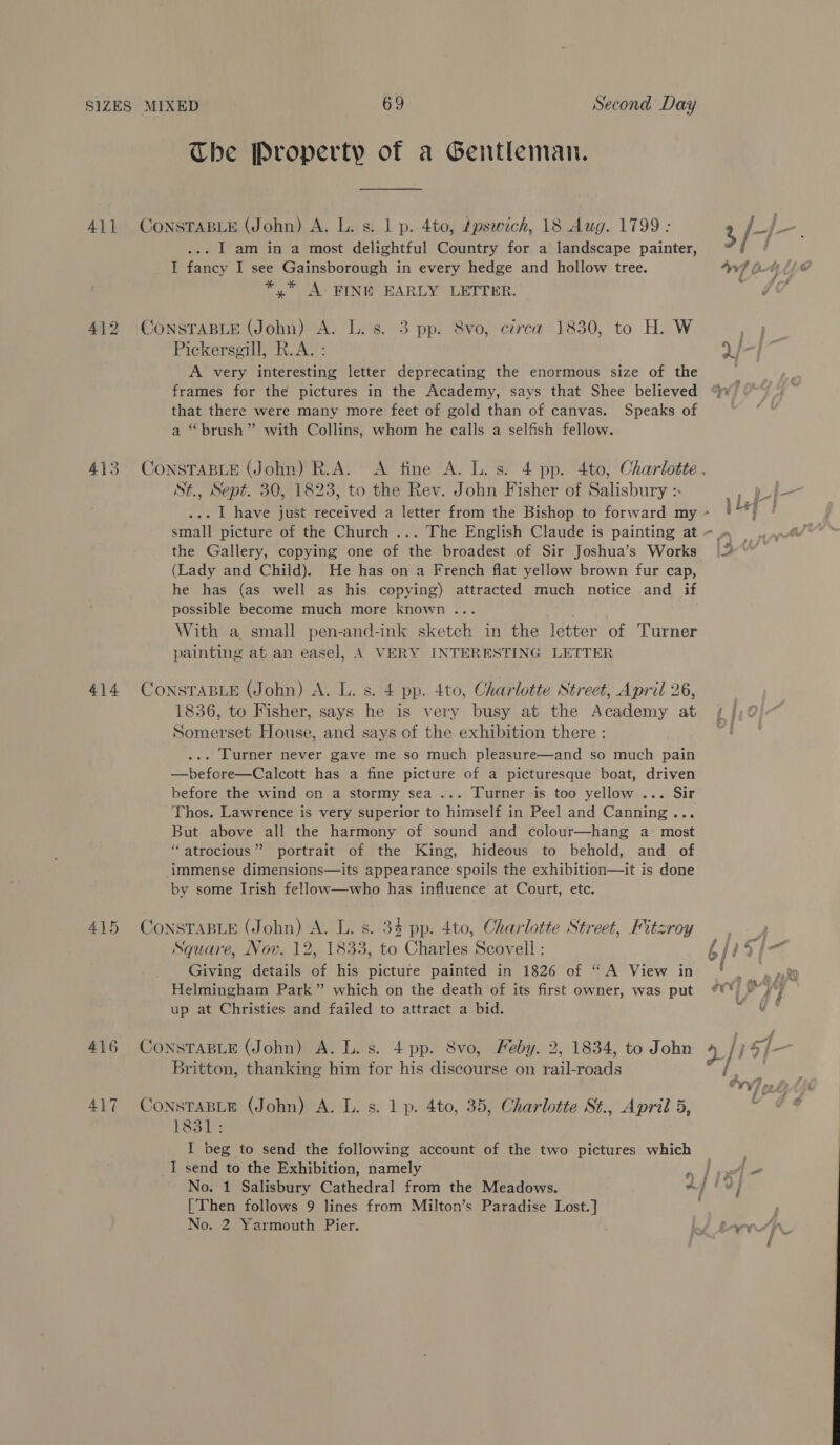The Property of a Gentleman. 411 CoNnsTABLE (John) A. L. s. 1 p. 4to, dpseich, 18 Aug. 1799: 2, /4 a ... 1 am in a most delightful Country for a landscape painter, ° / I fancy I see Gainsborough in every hedge and hollow tree. ‘nf tt 1 al *,* A: FINI EARLY LETTER. 412 CONSTABLE (John) A. L. s. 3 pp. 8vo, circa 1830, to H. W iy oy Pickersgill, R.A. : Q/-]~ A very interesting letter deprecating the enormous size of the ‘ frames for the pictures in the Academy, says that Shee believed that there were many more feet of gold than of canvas. Speaks of a “brush” with Collins, whom he calls a selfish fellow. 413 CONSTABLE (John) R.A. A fine A. L. s. 4 pp. 4to, Charlotte . St., Sept. 30, 1823, to the Rev. John Fisher of Salisbury :. a = ... | have just received a letter from the Bishop to forward my ~ yf small picture of the Church ... The English Claude is painting at ~~ | the Gallery, copying one of the broadest of Sir Joshua’s Works |” (Lady and Child). He has on a French flat yellow brown fur cap, he has (as well as his copying) attracted much notice and if possible become much more known ... ' With a small pen-and-ink sketch in the letter of Turner painting at an easel, A VERY INTERESTING LETTER ‘ 414 CoNSsTABLE (John) A. L. s. 4 pp. 4to, Charlotte Street, April 26, 1836, to Fisher, says he is very busy at the Academy at Somerset House, and says of the exhibition there : ... LCurner never gave me so much pleasure—and so much pain —before—Calcott has a fine picture of a picturesque boat, driven before the wind on a stormy sea... Turner is too yellow ... Sir Thos. Lawrence is very superior to himself in Peel and Canning... But above all the harmony of sound and colour—hang a most ‘atrocious ”” portrait of the King, hideous to behold, and of immense dimensions—its appearance spoils the exhibition—it is done by some Irish fellow—who has influence at Court, etc. 415 ConsTaBLe (John) A. L. s. 34 pp. 4to, Charlotte Street, Fitzroy, - 4 Square, Nov. 12, 1833, to Charles Scovell : bfis] Giving details of his picture painted in 1826 of “A View in ! | ak Helmingham Park” which on the death of its first owner, was put ¢¥* &amp; i up at Christies and failed to attract a bid. 416 CoNsTABLE (John) A. L. s. 4 pp. 8vo, Feby. 2, 1834, to John 4 /i oy j— Britton, thanking him for his discourse on rail-roads i, 417 ConstasLe (John) A. L. s. 1 p. 4to, 35, Charlotte St., April 5, of 1831; I beg to send the following account of the two pictures which © I send to the Exhibition, namely lien No. 1 Salisbury Cathedral from the Meadows. Aj i] [Then follows 9 lines from Milton’s Paradise Lost. ] No. 2 Yarmouth Pier. of L-9>rr 