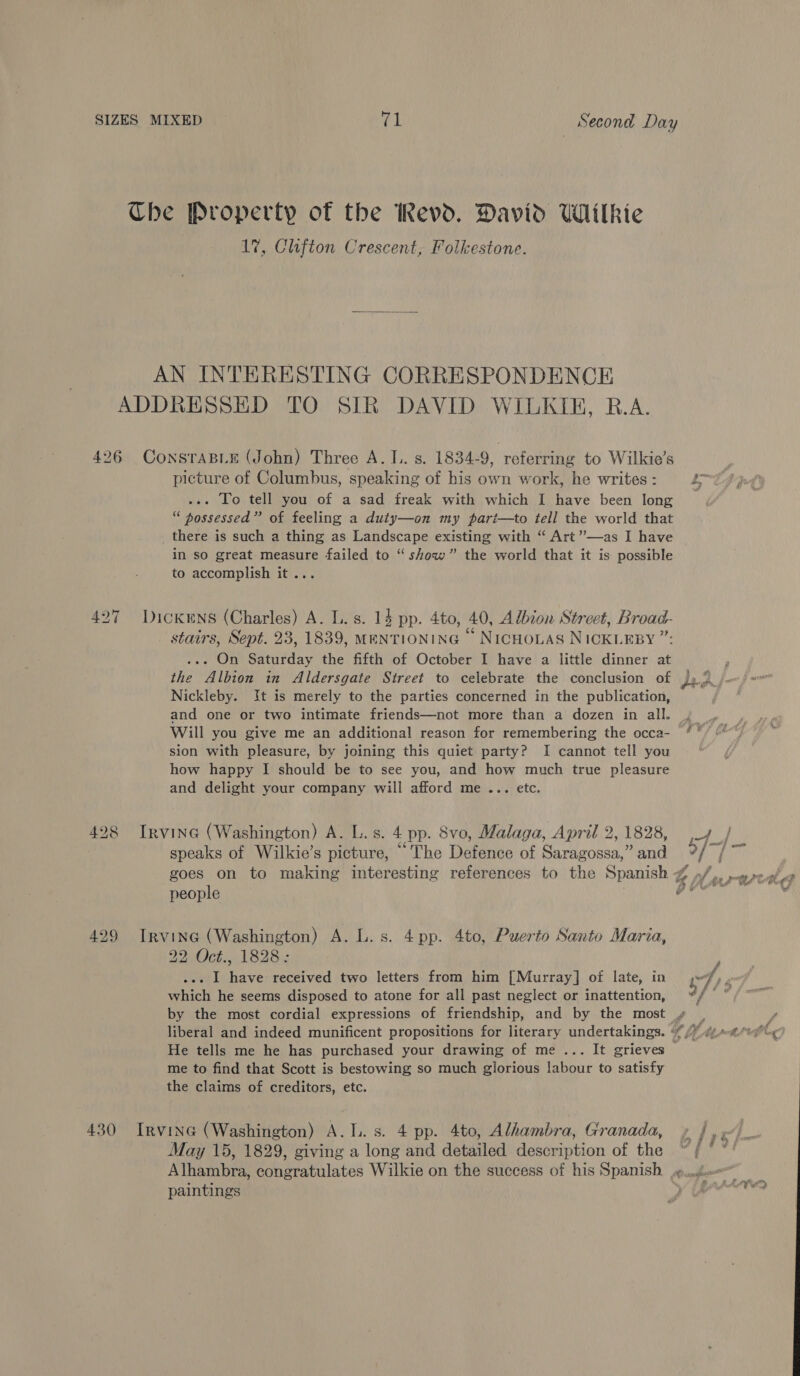 Che Property of the Revd. David Wilkie 17, Clifton Crescent, Folkestone. AN INTERESTING CORRESPONDENCE ADDRESSED TO SIR DAVID WILKIE, B.A. 426 ConsraBLE (John) Three A. 1. s. 1834-9, referring to Wilkie’s picture of Columbus, speaking of his own work, he writes : .-. To tell you of a sad freak with which I have been long “ possessed” of feeling a duty—on my parit—to tell the world that _ there is such a thing as Landscape existing with “ Art’’—as I have in so great measure failed to “ show” the world that it is possible to accomplish it... ... On Saturday the fifth of October I have a little dinner at the Albion in Aldersgate Street to celebrate the conclusion of Nickleby. It is merely to the parties concerned in the publication, Will you give me an additional reason for remembering the occa- sion with pleasure, by joining this quiet party? I cannot tell you how happy I should be to see you, and how much true pleasure and delight your company will afford me ... etc. 428 Irvine (Washington) A. L.s. 4 pp. Svo, Malaga, April 2, 1828, speaks of Wilkie’s picture, “The Defence of Saragossa,” and people 429 Irvine (Washington) A. L.s. 4pp. 4to, Puerto Santo Maria, 22 Oct. 1[S2Re .-. I have received two letters from him [Murray] of late, in which he seems disposed to atone for all past neglect or inattention, i Pe } eee ,w He tells me he has purchased your drawing of me... It grieves me to find that Scott is bestowing so much glorious labour to satisfy the claims of creditors, etc. 430 Irvine (Washington) A.L.s. 4 pp. 4to, Alhambra, Granada, May 15, 1829, giving a long and detailed description of the Alhambra, congratulates Wilkie on the success of his Spanish paintings