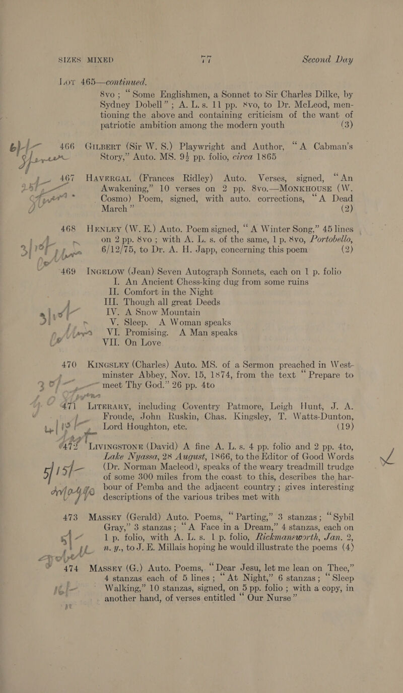 Lor 465—continued. 8vo; “Some Englishmen, a Sonnet to Sir Charles Dilke, by Sydney Dobell” ; A. L.s. 11 pp. &amp;vo, to Dr. McLeod, men- tioning the above and containing criticism of the want of patriotic ambition among the modern youth (3) b yy a 466 Guitpert (Sir W.S.) Playwright and Author, “A Cabman’s | 5 fs wey Story,” Auto. MS. 94 pp. folio, czrca 1865 p_. 467 HAVERGAL (Frances Ridley) Auto. Verses, signed, “An ee Awakening,” 10 verses on 2 pp. 8vo.—MONKHOUSE (W. OF pn * Cosmo) Poem, signed, with auto. corrections, “A Dead a March ” (2) 468 Hrnuey (W. EL.) Auto. Poem signed, “A Winter Song,” 45 lines a, ee on 2 pp. 8vo; with A. L. s. of the same, 1 p. 8vo, Portobello, 2 or eo 6/12/75, to Dr. A. H. Japp, concerning this poem (2) 469 Inertow (Jean) Seven Autograph Sonnets, each on 1 p. folio I. An Ancient Chess-king dug from some ruins II. Comfort in the Night F III. Though all great Deeds Lvl IV. A Snow Mountain my ° SPS V. Sleep. A Woman speaks » AAs VI. Promising. A Man speaks of a VII. On Love 470 Krnastry (Charles) Auto. MS. of a Sermon preached in West- , minster Abbey, Nov. 15, 1874, from the text “Prepare to Qo meet Thy God.” 26 pp. 4to 471 Literary, including Coventry Patmore, Leigh Hunt, J. A. i, Froude, John Ruskin, Chas. Kingsley, T. Watts-Dunton, | 2 arn Lord Houghton, ete. (19) i ot fy . O47 2 CLrvieeaee E (David) A fine A. L. s. 4 pp. folio and 2 pp. 4to, Lake Nyassa, 2% August, 1866, to the Editor of Good Words 5] / 5] rs (Dr. Norman Macleod), speaks of the weary treadmill trudge ; of some 300 miles from the coast to this, describes the har- Av at fe bour of Pemba and the adjacent country ; gives interesting $, descriptions of the various tribes met with 473 Massey (Gerald) Auto. Poems, “Parting,” 3 stanzas; “Sybil Gray,” 3 stanzas; “A Face ina Dream,” 4 stanzas, each on 5 | ral 1 p. folio, with A. L.s. 1 p. folio, Reckmansworth, Jan. 2, »! if. n.y., to J. HE. Millais hoping he would illustrate the poems (4) Ls £2 % vty al ¥ 47 4 Massey (G.) Auto. Poems,. * Dear Jesu, let me lean on Thee,” 4 stanzas each of 5 lines; “ At Night, ” 6 stanzas ; “Sleep iif ° Walking,” 10 stanzas, sipoel on 5 pp. folio ; with a copy, in | ~ another hand, of verses entitled “ Our Nurse”