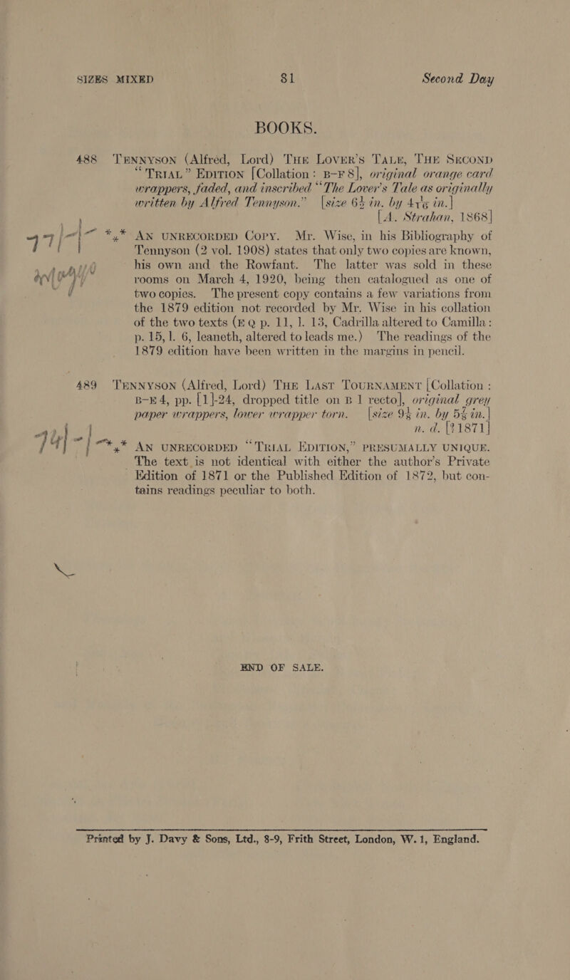 BOOKS. 488 TENNYSON (Alfred, Lord) THe Lovier’s Tair, THE Seconp “TriAL” Epition [Collation: B-F 8], original orange card wrappers, faded, and inscribed “The Lover's Tale as originally written by Alfred Tennyson.” |size 64 in. by Arig in.| (A. Strahan, 1868] ay i *,* AN UNRECORDED Copy. Mr. Wise, in his Bibliography of Tennyson (2 vol. 1908) states that only two copies are known, his own and the Rowfant. The latter was sold in these ;’ , Ap fy vi all Mee Ls . ~ ONE rooms on March 4, 1920, bemg then catalogued as one of \ two copies. The present copy contains a few variations from the 1879 edition not recorded by Mr. Wise in his collation ot the two texts (£ @ p. 11, 1. 13, Cadrilla altered to Camilla: p. 15,1. 6, leaneth, altered to leads me.) The readings of the 1879 edition have been written in the margins in pencil. 489 TENNYSON (Alfred, Lord) THe Last TouRNAMENT [Collation : B-E4, pp. [1]|-24, dropped title on B 1 recto], original grey paper wrappers, lower wrapper torn. — |size 94 in. by 5% in. | Ass n. d. [21871] ] 4} es / “+ .* AN UNRECORDED “TRIAL EDITION,” PRESUMALLY UNIQUE. The text is not identical with either the author’s Private Edition of 1871 or the Published Edition of 1872, but con- tains readings peculiar to both. meets END OF SALE.  Printed by J. Davy &amp; Sons, Ltd., 8-9, Frith Street, London, W.1, England.