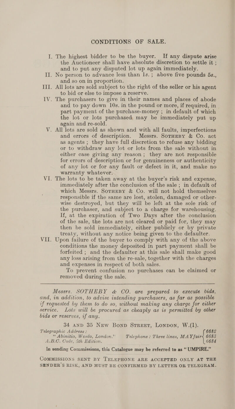 CONDITIONS OF SALE. I. The highest bidder to be the buyer. If any dispute arise the Auctioneer shall have absolute discretion to settle it ; and to put any disputed lot up again immediately. II. No person to advance less than ls.; above five pounds 5s., and so on in proportion. III. All lots are sold subject to the right of the seller or his agent to bid or else to impose a reserve. IV. The purchasers to give in their names and places of abode and to pay down 10s. in the pound or more, if required, in part payment of the purchase-money ; in default of which the lot or lots purchased. may be immediately put up again and re-sold. V. All lots are sold as shown and with all faults, imperfections and errors of description. Messrs. SoTrHEBy &amp; Co. act as agents ; they have full discretion to refuse any bidding or to withdraw any lot or lots from the sale without in either case giving any reason; they are not responsible for errors of description or for genuineness or authenticity of any lot or for any fault or defect in it, and make no warranty whatever. VI. The lots to be taken away at the buyer’s risk and expense, immediately after the conclusion of the sale ; in default of which Messrs. SorHeBy &amp; Co. will not hold themselves responsible if the same are lost, stolen, damaged or other- wise destroyed, but they will be left at the sole risk of the purchaser, and subject to a charge for warehousing. If, at the expiration of Two Days after the conclusion of the sale, the lots are not cleared or paid for, they may then be sold immediately, either publicly or by private treaty, without any notice being given to the defaulter. VII. Upon failure of the buyer to comply with any of the above conditions the money deposited in part payment shall be forfeited ; and the defaulter at this sale shall make good any loss arising from the re-sale, together with the charges and expenses in respect of both sales. To prevent confusion no purchases can be claimed or removed during the sale. Messrs. SOTHEBY &amp; CO. are prepared to execute bids, and, in addition, to advise intending purchasers, as far as possible if requested by them to do so, without making any charge for either service. Lots will be procured as cheaply as is permitted by other bids or reserves, if any. 04 AND 35 New Bonp STREET, Lonpon, W.(1). Telegraphic Address : 6682 * Abinitio, Wesdo, London.’’ Telephone: Three lines, MAY fairs 6683 A.B.C. Code, 5th Edition. 6684 In sending Commissions, this Catalogue may be referred to as “ UMPIRE.” COMMISSIONS SENT BY TELEPHONE ARE ACCEPTED ONLY AT THE SENDER S RISK, AND MUST BE CONFIRMED BY LETTER OR TELEGRAM.