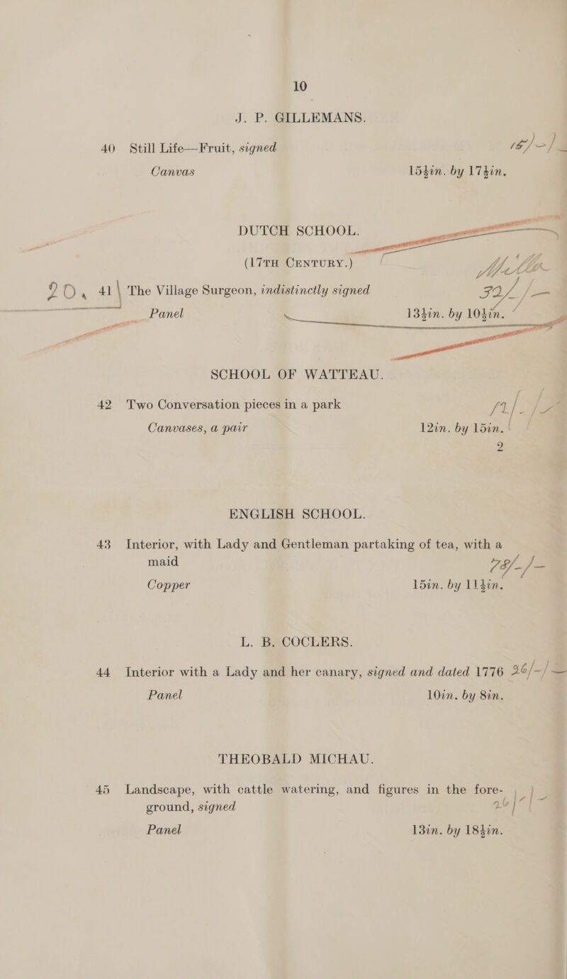 J. P. GILLEMANS. 40 Still Life—Fruit, signed Canvas 1540n. by 174in.   DUTCH SCHOOL.   eS s (17TH Century.) / Uy 9 OO, 41 | The Village Surgeon, indistinctly signed Sie A is Rees mes sei, ___ Panel a 13hin. by ies : 3 SCHOOL OF WATTEAU. 42 Two Conversation pieces in a park /1 / / a j- Canvases, a pair 12in. by 15in. | 2 ENGLISH SCHOOL. 43 Interior, with Lady and Gentleman partaking of tea, with a maid | gh hee Copper 15in. by 11 4en. L. B. COCLERS. 44 Interior with a Lady and her canary, signed and dated 1776 36/-/ Panel 10in. by 8in. THEOBALD MICHAU. 45 Landscape, with cattle watering, and figures in the fore- , : (| ground, signed tod Panel 13in. by 184in.