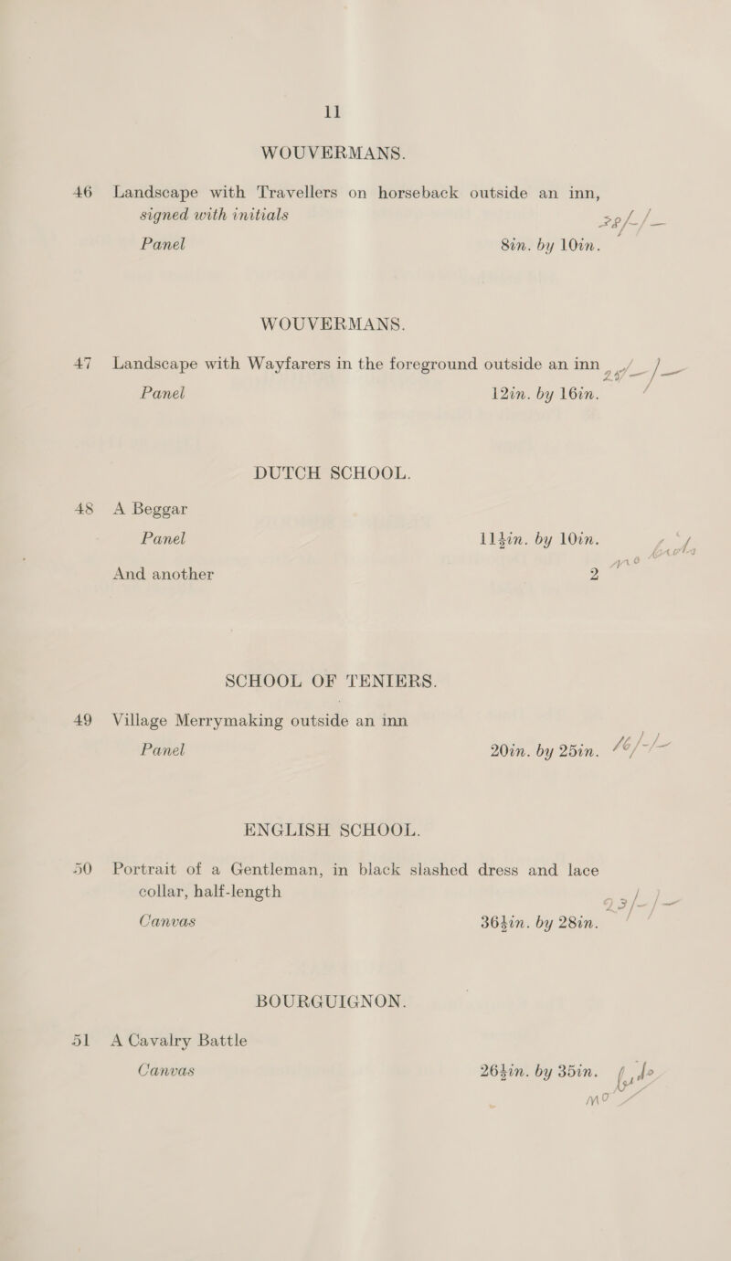 46 47 49 Lf WOUVERMANS. Landscape with Travellers on horseback outside an inn, signed with rnitials Sf Panel 8in. by 10in. WOUVERMANS. Landscape with Wayfarers in the foreground outside an inn nie tee Panel 12in. by 162n. DUTCH SCHOOL. A Beggar Panel Lldon. by 100n. ae | And another 2. | SCHOOL OF TENIERS. Village Merrymaking outside an inn Panel 20in. by 25in. A , fe jen ENGLISH SCHOOL. Portrait of a Gentleman, in black slashed dress and lace collar, half-length q3/-/~ Canvas 3640n. by 28in. BOURGUIGNON. A Cavalry Battle Canvas 264in. by 35in. (ul? M9