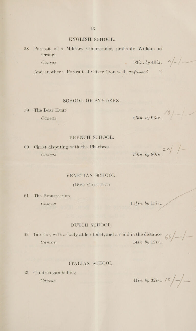 Ot QO 60 61 62 63 13 ENGLISH SCHOOL. Orange ; ; : / Canvas 53in. by 40in. 4 /- f And another: Portrait of Oliver Cromwell, unframed 2 SCHOOL OF SNYDERS. The Boar Hunt Canvas FRENCH SCHOOL. Christ disputing with the Pharisees Canvas VENETIAN SCHOOL. (18TH CENTURY.) The Resurrection Canvas DUTCHESCHOOE. Canvas ITALIAN SCHOOL. Children gambolling Canvas 65in. by 93in. 59in. by 80in. oo, l4in. by 120. / / /