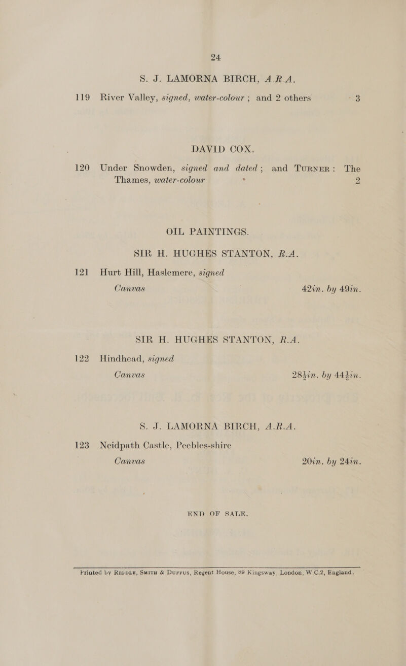 S. J. LAMORNA BIRCH, 4.R.A. 119 River Valley, signed, water-colour ; and 2 others oe DAVID COX. 120 Under Snowden, signed and dated; and TuRNER: The Thames, water-colour . 4 OIL PAINTINGS. SIR H. HUGHES STANTON, &amp;.A. 121 Hurt Hill, Haslemere, signed | Canvas A2in. by 491n. SIR H. HUGHES STANTON, R.A. 122 Hindhead, signed Canvas 28hin. by 444in. S. J. LAMORNA BIRCH, A.R.A. 123 Neidpath Castle, Peebles-shire Canvas 20in. by 24in. END OF SALE. Frinted by Rippik&amp;, SMitH &amp; Durrus, Regent House, 89 Kingsway, London, W.C.2, England.