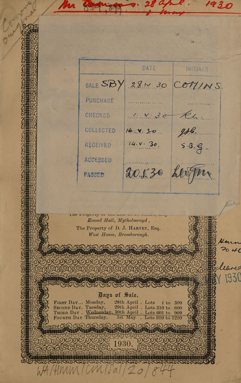      AAAS FO COTUIN S. . | } [ ; | ; J YS&gt;2 @ at Kee Nace Cx. be | COLLECTED VN 38. AG es | RECEIVED  Ee) = MI 4 Be \  ACCESSED a NER Pae We R R PASSED  fav BERSRAG! BUG LLU pULUy Ue urn awe ae a Hy —~4- Hwood Hall, Mytholmroyd , The Property of D. J. Harvey, Esq. West House, Bromborough.   —:   Lae ci   2 04&gt;   Bays of Sale. First Day... Monday, 28th April . Lots 1lto 309 Sreconp Day. Tuesday, 29th April . Lots 310 to 600 THIRD Day. 30th April . Lots ¢ 601 to 909 Fourtu Day Thursday, 8 ay . Lots 910 to 1216           4      Cc eps WAS || LE BB |! SEER: BE |) FE . oy = 7 YET= apa (S EI SS MURVANAERGEUOSERDGBARDRNAERUA SS caE SA SHRUEH CL TURE CT UAe MNRCM MEAP AAAER PRD RMD RN RGD RWI RW RRS TOS © ee 7 ECs, 27 WAM | WMITal/Zo/ e FE   