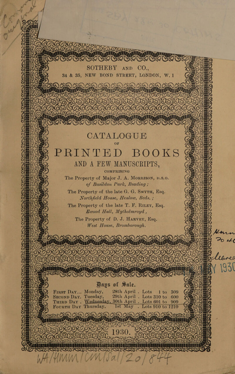 IS cave ARS ave ; ~ — Py ls awe i Be E/N AS As / PSA Pe SOTHEBY ann CO., 34 &amp; 35, NEW BOND STREET, LONDON, : Ry sare aare Sis Ss 3 v: é ee ONS CATALOGU PRINTED BOOKS § AND A FEW MANUSCRIPTS, COMPRISING The Property of Major J. A. Morrison, b.8.0. of Basildon Park, Reading ; The Property of the late G. G. Suytu, Esq. Northfield House, Henlow, Beds. ; The Property of the late T. F. Rintey, Esq. KHwood Hall, Mytholmroyd , The Property of D. J. Harvey, Esq. West House, Bromborough. Bays of Sale. First Day... Monday, 28th April . Lots 1to 309 Sreconp Day. Tuesday, 29th April . Lots 310 to 600 THIRD Day. 30th April . Lots 601 to 909 Fourtu Day Thursday, Is ay . Lots 910 to 1210  