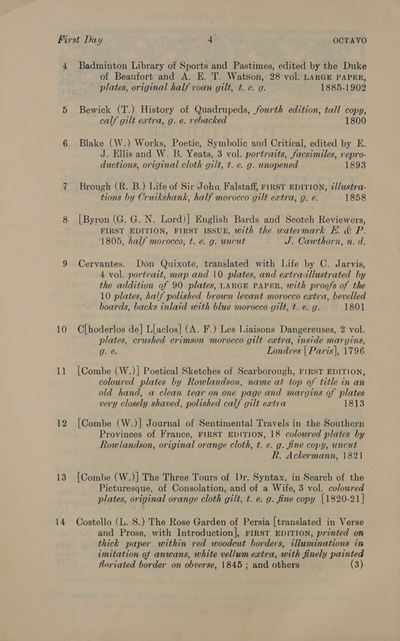 11 12 13 Badminton Library of Sports and Pastimes, edited by the Duke of Beaufort and A. E. T. Watson, 28 vol. LARGE PAPER, plates, original half roan gilt, t. e. g. 1885-1902 Bewick (T.) History of Quadrupeds, fourth edition, tall copy, calf gilt extra, g. e. rebacked 1800 Blake (W.) Works, Poetic, Symbolic and Critical, edited by E. J. Ellis and W. B. Yeats, 3 vol. portraits, facsimiles, repro- ductions, original cloth gilt, t. e. g. unopened 1893 Brough (R. B.) Life of Sir John Falstaff, First EDITION, 2//ustra- tions by Cruikshank, half morocco gilt extra, g. eé. 1858 [Byron (G. G. N. Lord)] English Bards and Scotch Reviewers, FIRST EDITION, FIRST ISSUE, with the watermark EH. &amp; P. 1805, half morocco, t. e. g. uncut J. Cawthorn, n. d. Cervantes. Don Quixote, translated with Life by C. Jarvis, 4 vol. portrait, map and 10 plates, and extra-illustrated by the addition of 90 plates, LARGE PAPER, with proofs of the 10 plates, half polished brown levant morocco extra, bevelled boards, backs inlaid with blue morocco gilt, t. e. g. 1801 plates, crushed crimson morocco gilt extra, inside margins, g. @. Londres | Paris}, 1796 [Combe (W.)] Poetical Sketches of Scarborough, FIRST EDITION, coloured plates by Rowlandson, name at top of title in an old hand, a clean tear on one page and margins of plates very closely shaved, polished calf gilt extra 1813 [Combe (W.)] Journal of Sentimental Travels in the Southern Provinces of France, FIRST EDITION, 18 coloured plates by Rowlandson, original orange cloth, t. e. g. fine copy, uncut R. Ackermann, 1821 [Combe (W.)] The Three Tours of Dr. Syntax, in Search of the Picturesque, of Consolation, and of a Wife, 3 vol. colowred plates, original orange cloth gilt, t. e. g. fine copy [1820-21] Costello (L. 8S.) The Rose Garden of Persia [translated in Verse and Prose, with Introduction], FIRST EDITION, printed on thick paper. within red woodcut borders, tlluminations in imitation of anwans, white vellum eatra, with finely painted floriated border on obverse, 1845 ; and others (3)