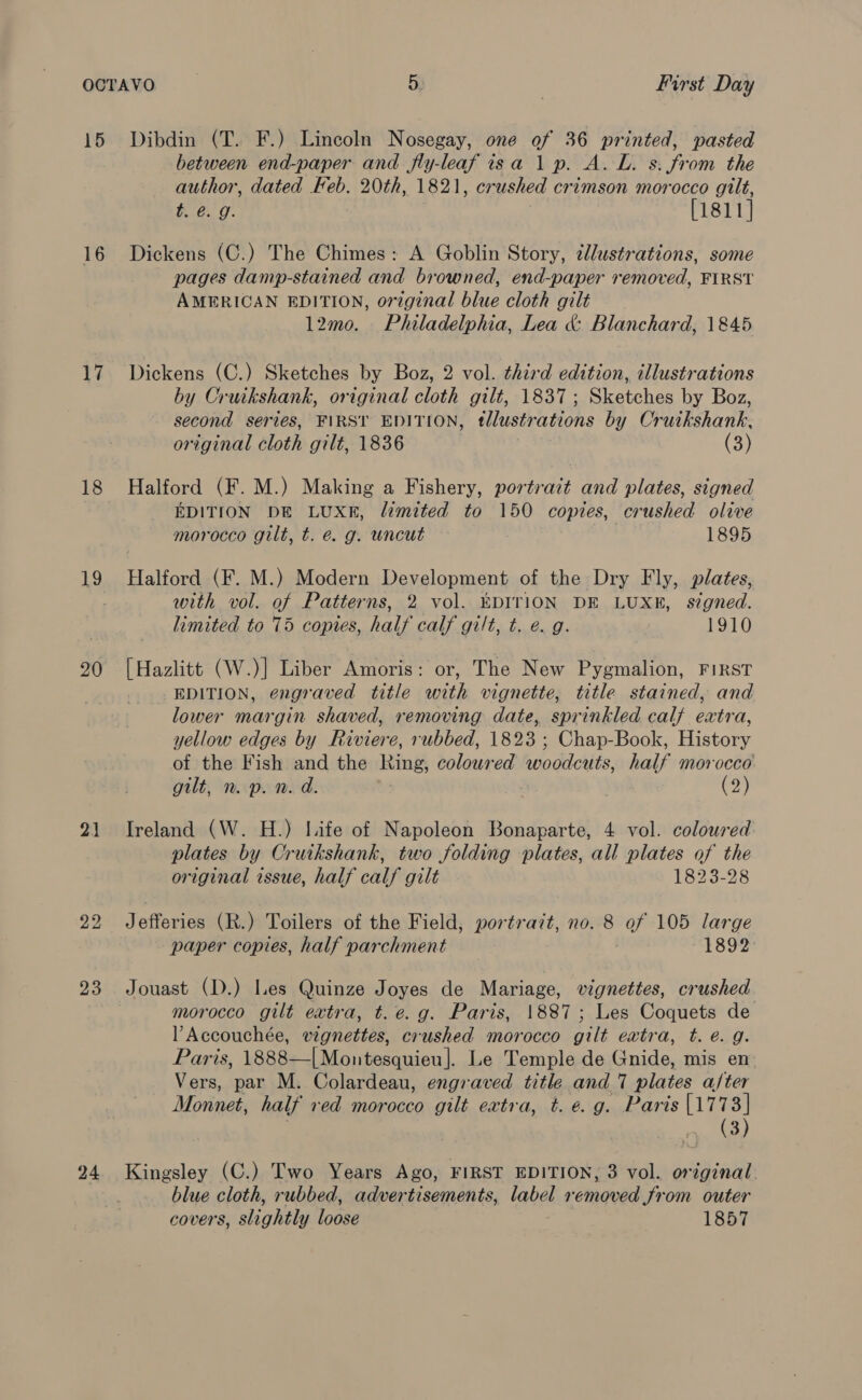 15 16 17 18 19 21 23 24 Dibdin (T. F.) Lincoln Nosegay, one of 36 printed, pasted between end-paper and fly-leaf isa 1p. A. L. s: from the author, dated Feb. 20th, 1821, crushed crimson morocco gilt, t. e.g. [1811] Dickens (C.) The Chimes: A Goblin Story, 2lustrations, some pages damp-stained and browned, end-paper removed, FIRST AMERICAN EDITION, original blue cloth gilt l2mo. Philadelphia, Lea &amp; Blanchard, 1845 Dickens (C.) Sketches by Boz, 2 vol. third edition, illustrations by Cruikshank, original cloth gilt, 1837; Sketches by Boz, second series, FIRST EDITION, tllustrations by Cruikshank, original cloth gilt, 1836 | (3) Halford (F. M.) Making a Fishery, portrait and plates, signed EDITION DE LUXE, limited to 150 copies, crushed olive morocco gilt, t. e. g. uncut 1895 Halford (F. M.) Modern Development of the Dry Fly, plates, with vol. of Patterns, 2 vol. EDITION DE LUXE, signed. limited to 75 copies, half calf gilt, t. e. g. 1910 tea (W.)] Liber Amoris: or, The New Pygmalion, FIRST EDITION, engraved title with vignette, title stained, and lower margin shaved, removing date, sprinkled calf extra, yellow edges by Bae rubbed, 1823 ; Chap-Book, History of the Fish and the Ring, colour ed woodcuts, half morocco gilt, n. p. n. d. (2) Ireland (W. H.) life of Napoleon Bonaparte, 4 vol. coloured plates by Cruikshank, two folding plates, all plates of the original issue, half calf gilt 1823-28 Jefferies (R.) Toilers of the Field, portrait, no. 8 of 105 large paper copies, half parchment 1892 Jouast (D.) Les Quinze Joyes de Mariage, vignettes, crushed morocco gilt extra, t.e.g. Paris, 1887; Les Coquets de l Accouchée, vignettes, crushed morocco gilt extra, t. e.g. Paris, 1888—|[Mountesquieu]. Le Temple de Gnide, mis en Vers, par M. Colardeau, engraved title and 7 plates a/ter Monnet, half red morocco gilt extra, t. e.g. Paris [1773] pee | Kingsley (C.) Two Years Ago, FIRST EDITION, 3 vol. original blue cloth, rubbed, advertisements, label removed from outer covers, slightly loose 1857