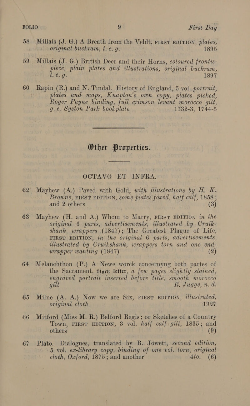 98 Millais (J. G.) A Breath from the Veldt, rrrst EDITION, plates, + original buckram, t. e. 9g. 1895 te. 9. 1897 60 Rapin (R.) and N. Tindal. History of England, 5 vol. portrait, a plates and maps, Knapton’s own copy, plates picked, Roger Payne binding, full crimson levant morocco gilt, g.e. Syston Park bookplate 1732-3, 1744-5   Other Properties. OCTAVO ET INFRA. 62°: Mayhew (A.) Paved with Gold, with illustrations by H. K. _ Browne, FIRST EDITION, some plates foxed, half calf, 1858 ; and 2 others (3) 63 Mayhew (H. and A.) Whom to Marry, FIRST EDITION in the original 6 parts, advertisements, tulustrated by Crutk- shank, wrappers (1847); The Greatest Plague of Life, FIRST EDITION, in the original 6 parts, advertisements, illustrated by Cruikshank, wrappers torn and one end- wrapper wanting (1847) (2) 64 Melanchthon (P.) A Newe worck concernyng both partes of - the Sacrament, Slacts letter, a few pages slightly stained, engraved portrait inserted before title, smooth morocco gilt Rk. Jugge, n. d. 65 Milne (A. A.) Now we are Six, FIRST EDITION, ilustrated, original cloth | 1927 66 Mitford (Miss M. R.) Belford Regis; or Sketches of a Country Town, FIRST EDITION, 3 vol. half calf gilt, 1835; and others (9) 6% Plato. Dialogues, translated by B. Jowett, second edition, 5 vol. ex-library copy, binding of one vol. torn, original cloth, Oxford, 1875; and another 4to. (6)