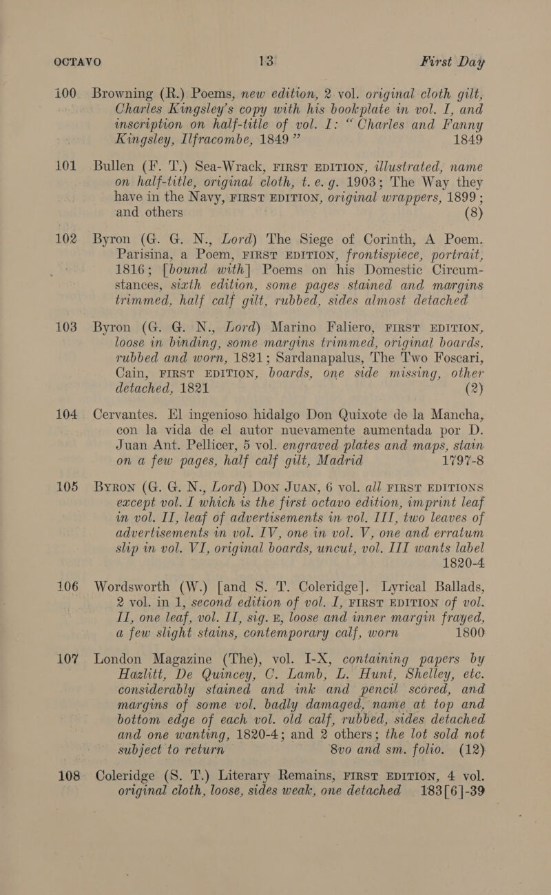 100 101 102 103 104 105 106 107 108 Browning (R.) Poems, new edition, 2 vol. original cloth gilt, Charles Kwgsley’s copy with his bookplate im vol. I, and mscription on half-title of vol. I: “ Charles and Fanny Kingsley, Ilfracombe, 1849 ” 1849 Bullen (F. T.) Sea-Wrack, First EDITION, tlustrated, name on half-title, original cloth, t. e.g. 1903; The Way they have in the N avy, FIRST EDITION, or iginal wrappers, 1899 ; and others Byron (G. G. N., Lord) The Siege of Corinth, A Poem. Parisina, a Poem, FIRST EDITION, frontispiece, portrait, 1816; [bound with] Poems on his Domestic Cirecum- stances, sizth edition, some pages stained and margins trimmed, half calf gilt, rubbed, sides almost detached Byron (G. G.:N., Lord) Marino Faliero, FIRST EDITION, loose in binding, some margins trimmed, original boards, rubbed and worn, 1821; Sardanapalus, The 'l'wo Foscari, Cain, FIRST EDITION, boards, one side missing, other detached, 1821 (2) Cervantes. El ingenioso hidalgo Don Quixote de la Mancha, con la vida de el autor nuevamente aumentada por D. Juan Ant. Pellicer, 5 vol. engraved plates and maps, stain on a few pages, half calf gilt, Madrid 1797-8 Byron (G. G. N., Lord) Don Juan, 6 vol. all FIRST EDITIONS except vol. I which is the first octavo edition, imprint leaf wm vol. IT, leaf of advertisements in vol. IIT, two leaves of advertisements in vol. IV, one in vol. V, one and erratum slip wn vol. VI, original boards, uncut, vol. III wants label 1820-4 Wordsworth (W.) [and S. T. Coleridge]. Lyrical Ballads, 2 vol. in 1, second edition of vol. 1, FIRST EDITION of vol. IT, one leaf, vol. IT, sig. B, loose and inner margin frayed, a few slight stains, contemporary calf, worn 1800 London Magazine (The), vol. I-X, containing papers by Hazlitt, De Quincey, C. Lamb, L. Hunt, Shelley, etc. considerably stained and ink and pencil scored, and margins of some vol. badly damaged, name at top and bottom edge of each vol. old calf, rubbed, sides detached and one wantvng, 1820-4; and 2 others ; the lot sold not subject to return 8v0 and sm. folio. (12) Coleridge (S. T.) Literary Remains, First EDITION, 4 vol. original cloth, loose, sides weak, one detached 183[6]-39