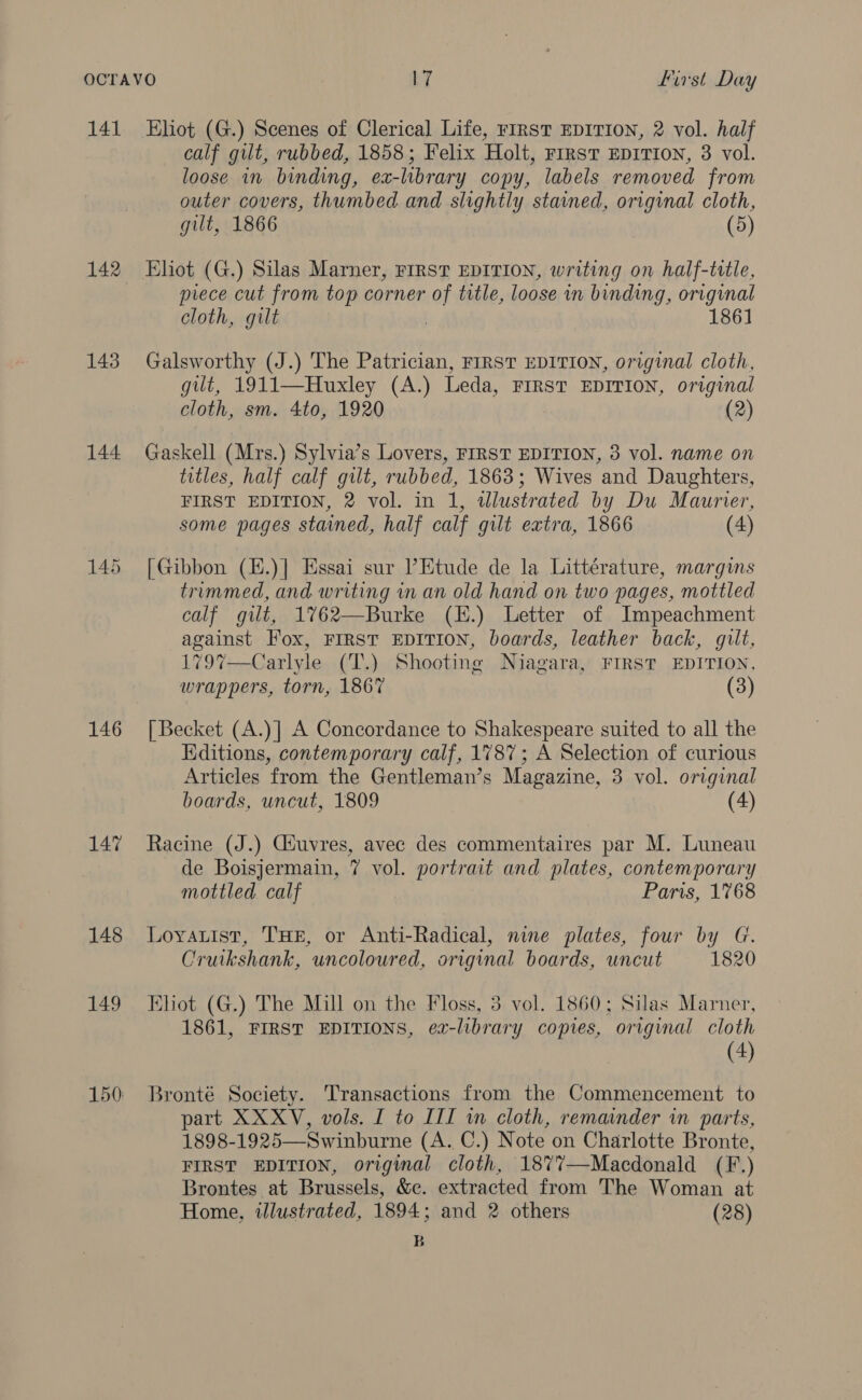 141 142 143 144 145 146 14% 148 149 Eliot (G.) Scenes of Clerical Life, FIRST EDITION, 2 vol. half calf gilt, rubbed, 1858; Felix Holt, rirst EDITION, 3 vol. loose in binding, ex-library copy, labels removed from outer covers, thumbed and slightly stained, original cloth, gilt, 1866 (5) Eliot (G.) Silas Marner, FIRST EDITION, writing on half-title, prece cut from top corner of title, loose in binding, original cloth, gilt | 1861 Galsworthy (J.) The Patrician, FIRST EDITION, original cloth, gilt, 1911—Huxley (A.) Leda, First EDITION, original cloth, sm. 4to, 1920 (2) Gaskell (Mrs.) Sylvia’s Lovers, FIRST EDITION, 3 vol. name on titles, half calf gilt, rubbed, 1863; Wives and Daughters, FIRST EDITION, 2 vol. in 1, wlustrated by Du Maurier, some pages stained, half calf gilt extra, 1866 (4) [Gibbon (E.)] Essai sur l’Etude de la Littérature, margins trimmed, and writing in an old hand on two pages, mottled calf gilt, 1762—Burke (H.) Letter of Impeachment against Fox, FIRST EDITION, boards, leather back, quilt, 179%7—Carlyle (T.) Shooting Niagara, FIRST EDITION, wrappers, torn, 1867 (3) [ Becket (A.)] A Concordance to Shakespeare suited to all the Editions, contemporary calf, 1787; A Selection of curious Articles from the Gentleman’s Magazine, 3 vol. original boards, uncut, 1809 (4) Racine (J.) Giuvres, avec des commentaires par M. Luneau de Boisjermain, 7 vol. portrait and plates, contemporary mottled calf Paris, 1768 Loyautist, THE, or Anti-Radical, nine plates, four by G. Cruikshank, uncoloured, original boards, uncut 1820 Eliot (G.) The Mill on the Floss, 3 vol. 1860; Silas Marner, 1861, FIRST EDITIONS, ex-library copies, original cloth (4) Bronté Society. Transactions from the Commencement to part XXXV, vols. I to III wn cloth, remainder in parts, 1898-1925—Swinburne (A. C.) Note on Charlotte Bronte, FIRST EDITION, original cloth, 1877—-Macdonald (F.) Brontes at Brussels, &amp;c. extracted from The Woman at Home, illustrated, 1894; and 2 others (28) B