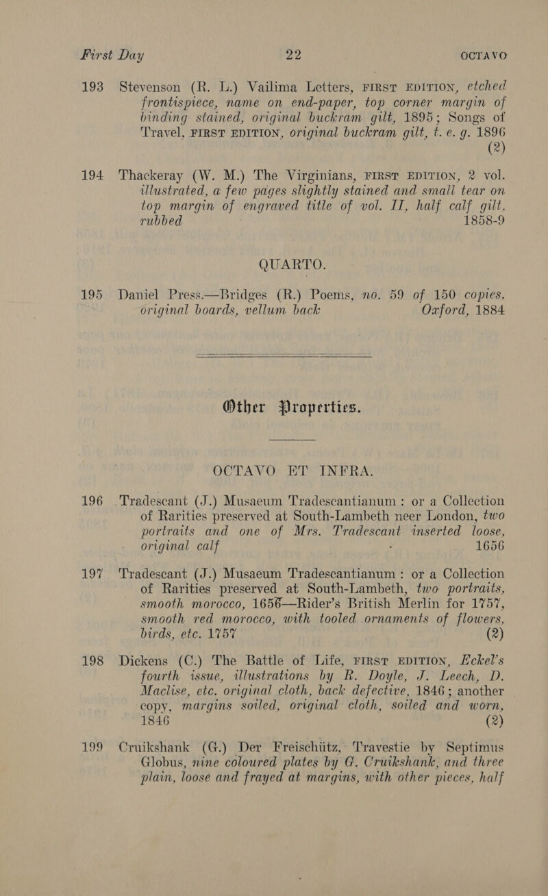 First Day we OCTAVO 193 Stevenson (R. L.) Vailima Letters, rirsr EpITIoN, etched frontispiece, name on end-paper, top corner margin of binding stained, original buckram gilt, 1895; Songs of Travel, FIRST EDITION, original buckram gilt, t. e. g. 1896 (2) 194 Thackeray (W. M.) The Virginians, FIRST EDITION, 2 vol. ulustrated, a few pages slightly stained and small tear on top margin of ong raed title of vol. II, half calf gilt. rubbed 1858-9 QUARTO. 195 Daniel Press—Bridges (R.) Poems, no. 59 of 150 copies, original boards, vellum back Oxford, 1884 Other Properties. OCTAVO ET INFRA. 196 .Tradescant (J.) Musaeum Tradescantianum : or a Collection of Rarities preserved at South-Lambeth neer London, two portraits and one of Mrs. a ea inserted loose, original calf 1656 197 Tradescant (J.) Musaeum Tradescantianum : or a Collection of Rarities preserved at South-Lambeth, two portraits, smooth morocco, 1656—Rider’s British Merlin for 1757, smooth red morocco, with tooled ornaments of flowers, birds, etc. 1757 (2) 198 Dickens (C.) The Battle of Life, rirsr Ep1T1I0n, Eckel’s fourth issue, illustrations by R. Doyle, J. Leech, D. Maclise, etc. original cloth, back defective, 1846; another copy, margins soiled, original cloth, soiled and worn, 1846 (2) 199 Cruikshank (G.) Der Freischiitz, Travestie by Septimus Globus, nine coloured plates by G. Cruikshank, and three plain, loose and frayed at margins, with other pieces, half