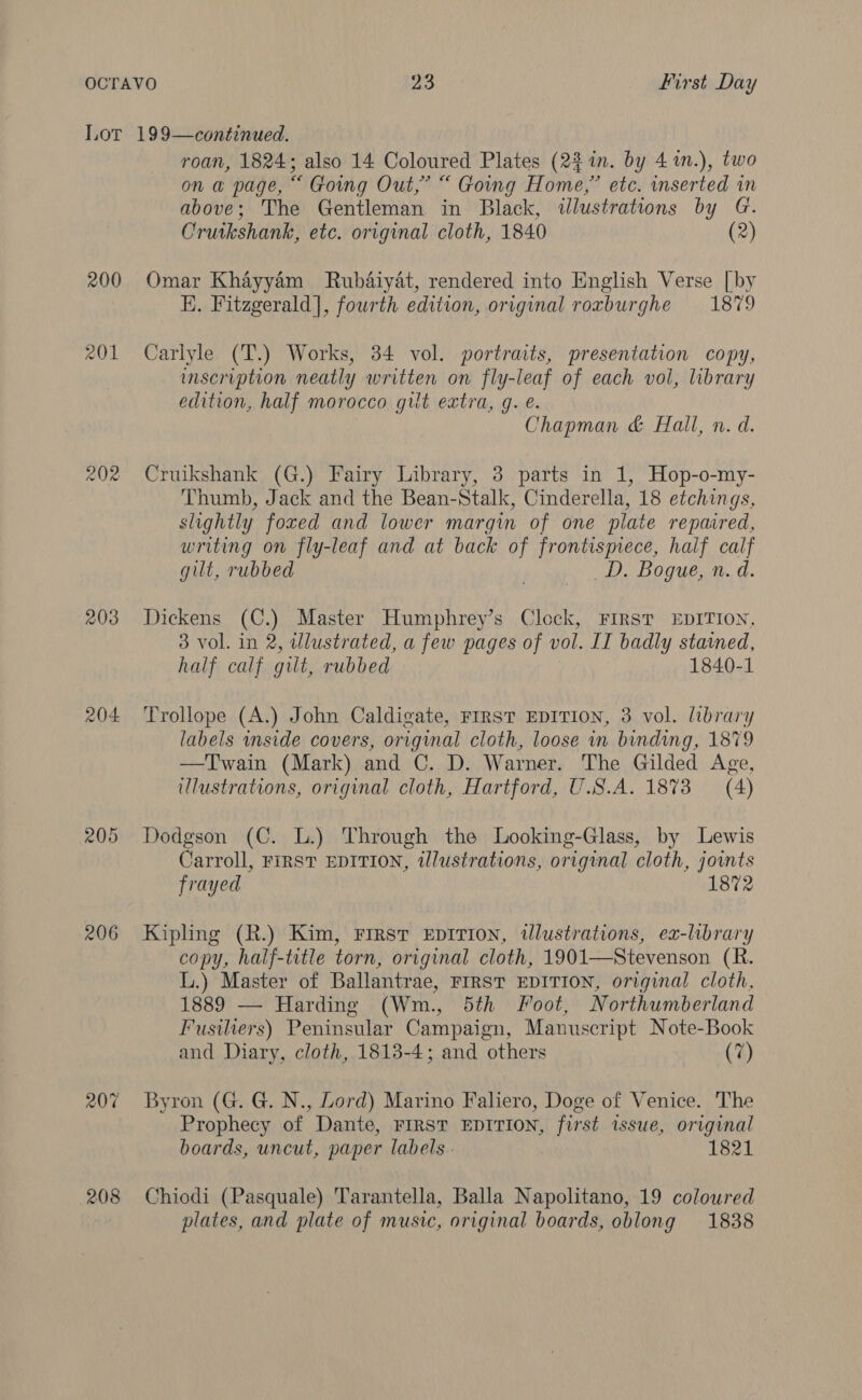 Lot 199—continued. roan, 1824, also 14 Coloured Plates (2% in. by 4 mn.), two on a page, “ Going Out,’ “ Going Home,” etc. inserted in above; The Gentleman in Black, illustrations A Se Cruikshank, etc. original cloth, 1840 (2) 200 Omar Khayyam Rubaiyat, rendered into English Verse [by E. Fitzgerald], fourth edition, original roxburghe 1879 201 Carlyle (T.) Works, 34 vol. portraits, presentation copy, inscription neatly written on fly-leaf of each vol, library edition, half morocco gilt extra, g. e. Chapman &amp; Hall, n. d. 202 Cruikshank (G.) Fairy Library, 3 parts in 1, Hop-o-my- Thumb, Jack and the Bean-Stalk, Cinderella, 18 etchings, slightly foxed and lower margin of one plate repaired, writing on fly-leaf and at back of frontispiece, half calf gilt, rubbed _D. Bogue, n. d. 203 Dickens (C.) Master Humphrey’s Clock, FIRST EDITION, 3 vol. in 2, illustrated, a few pages of vol. IT badly stained, half calf gilt, rubbed 1840-1 204 ‘Trollope (A.) John Caldigate, First EDITION, 3 vol. library labels inside covers, original cloth, loose in binding, 1879 —Twain (Mark) and C. D. Warner. The Gilded Age, illustrations, original cloth, Hartford, U.S.A. 1873 (4) 205 Dodgson (C. L.) Through the Looking-Glass, by Lewis Carroll, FIRST EDITION, illustrations, original cloth, joints frayed 1872 206 Kipling (R.) Kim, First EpITion, tlustrations, ex-library copy, half-title torn, original cloth, 1901—Stevenson (R. L.) Master of Ballantrae, FIRST EDITION, original cloth. 1889 — Harding (Wm., 5th Foot, Northumberland Fusiliers) Peninsular Campaign, Manuscript Note-Book and Diary, cloth, 1813-4; and others (7) 207 Byron (G. G. N., Lord) Marino Falero, Doge of Venice. The Prophecy of Dante, FIRST EDITION, first issue, original boards, uncut, paper labels. , 1821 208 Chiodi (Pasquale) Tarantella, Balla Napolitano, 19 coloured plates, and plate of music, original boards, oblong 1838
