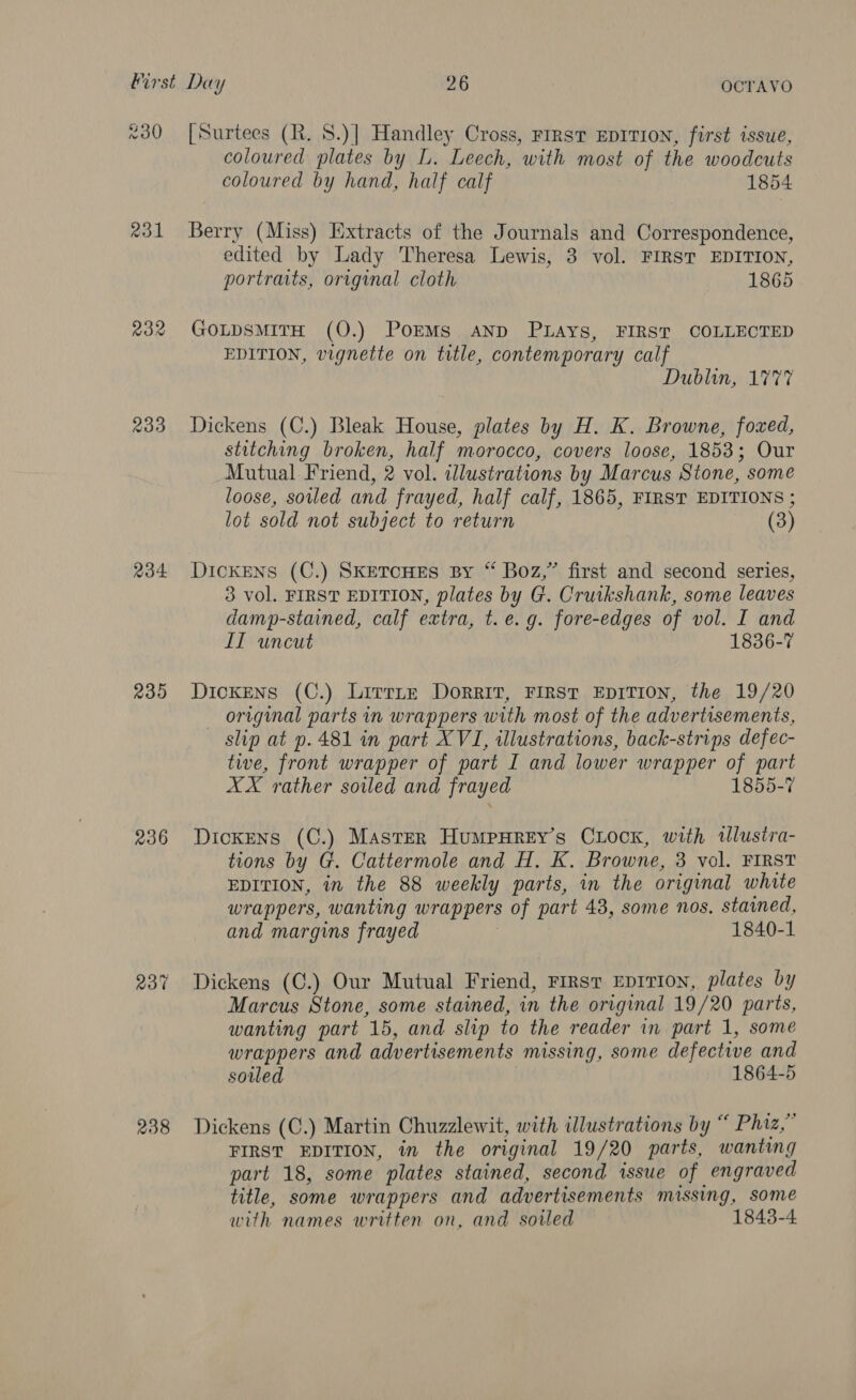 xo) aol R32 233 234 239 236 237% 238 [Surtees (R. $.)] Handley Cross, rrrst EDITION, first issue, coloured plates by L. Leech, with most of the woodcuts coloured by hand, half calf 1854 Berry (Miss) Extracts of the Journals and Correspondence, edited by Lady Theresa Lewis, 3 vol. FIRST EDITION, portraits, original cloth 1865 GotpsMiITH (O.) PorMs AND PLAys, FIRST COLLECTED EDITION, vignette on title, contemporary calf Dublin, 1777 Dickens (C.) Bleak House, plates by H. K. Browne, fozxed, stitching broken, half morocco, covers loose, 1853; Our Mutual Friend, 2 vol. illustrations by Marcus Stone, some loose, soiled and frayed, half calf, 1865, FIRST EDITIONS ; lot sold not subject to return (3) DICKENS (C.) SKETCHES By “ Boz,” first and second series, 3 vol. FIRST EDITION, plates by G. Cruikshank, some leaves damp-stained, calf extra, t. e.g. fore-edges of vol. I and LIT uncut 1836-7 Dickens (C.) Lirrite Dorrit, First EDITION, the 19/20 original parts in wrappers with most of the advertisements, slip at p.481 in part XVI, illustrations, back-strips defec- tive, front wrapper of part I and lower wrapper of part XX rather soiled and frayed 1855-7 Dickens (C.) Master HumpnHrey’s Cuocx, with wlustra- tions by G. Cattermole and H. K. Browne, 3 vol. FIRST EDITION, in the 88 weekly parts, in the original white wrappers, wanting wrappers of part 43, some nos, stained, and margins frayed 1840-1 Dickens (C.) Our Mutual Friend, First EpiTion, plates by Marcus Stone, some stained, in the original 19/20 parts, wanting part 15, and slip to the reader in part 1, some wrappers and advertisements missing, some defective and soled 1864-5 Dickens (C.) Martin Chuzzlewit, with illustrations by “ Phiz,” FIRST EDITION, in the original 19/20 parts, wanting part 18, some plates stained, second issue of engraved title, some wrappers and advertisements missing, some with names written on, and soiled 1843-4