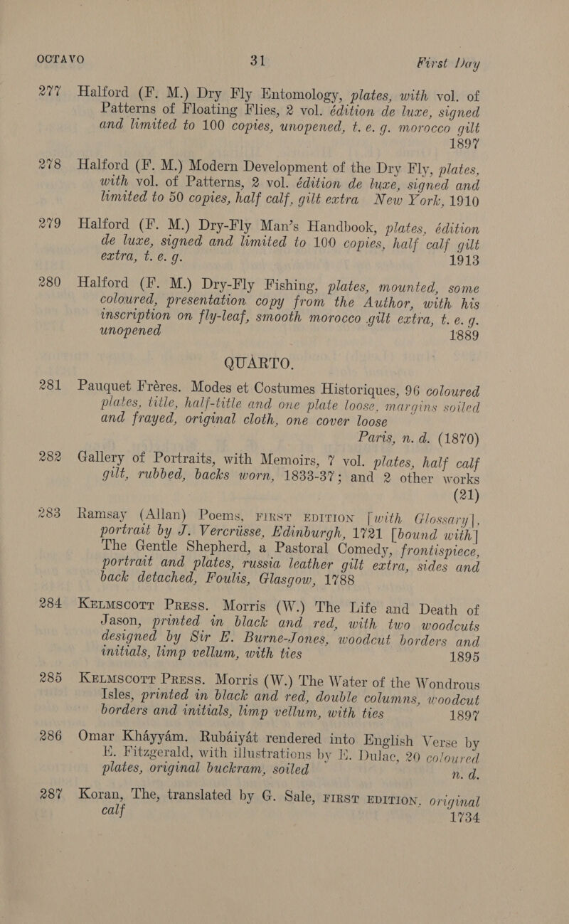 207 209 280 281 282 ras a Oo 284 289 286 287 Halford (F. M.) Dry Fly Entomology, plates, with vol. of Patterns of Floating Flies, 2 vol. édition de luxe, signed and lvmited to 100 copies, unopened, t. e. g. morocco gut 1897 Halford (F. M.) Modern Development of the Dry Fly, plates, with vol. of Patterns, 2 vol. édition de luze, signed and limited to 50 copies, half calf, gilt extra New York, 1910 Halford (F. M.) Dry-Fly Man’s Handbook, plates, édition de luxe, signed and limited to 100 copies, half calf gilt extra, t. @. g. Lois Halford (F. M.) Dry-Fly Fishing, pilates, mounted, some coloured, presentation copy from the Author, with his inscription on fly-leaf, smooth morocco gilt extra, t. e.g. unopened 1889 QUARTO. Pauquet Fréres. Modes et Costumes Historiques, 96 coloured plates, title, half-title and one plate loose, margins soiled and frayed, original cloth, one cover loose Paris, n. d. (1870) Gallery of Portraits, with Memoirs, 7 vol. plates, half calf gut, rubbed, backs worn, 1833-37; and 2 other works (21) tamsay (Allan) Poems, First EDITION [with Glossary], portratt by J. Vercriisse, Edinburgh, 1721 [bound with | The Gentle Shepherd, a Pastoral Comedy, frontispiece, portrat and plates, russia leather gut extra, sides and back detached, Foulis, Glasgow, 1788 Ketmscorr Press. Morris (W.) The Life and Death of Jason, printed im black and red, with two woodcuts designed by Sir E. Burne-Jones, woodcut borders and initials, limp vellum, with ties 1895 Ketmscorr Press. Morris (W.) The Water of the Wondrous: Isles, printed in black and red, double columns, woodcut borders and initials, limp vellum, with ties 1897 Omar Khayyam. Rubdaiydét rendered into English Verse by Ki. Fitzgerald, with illustrations by H. Dulac, 20 coloured plates, original buckram, soiled n. d. Koran, ‘The, translated by G. Sale, rirsv EDITION, original calf 1734