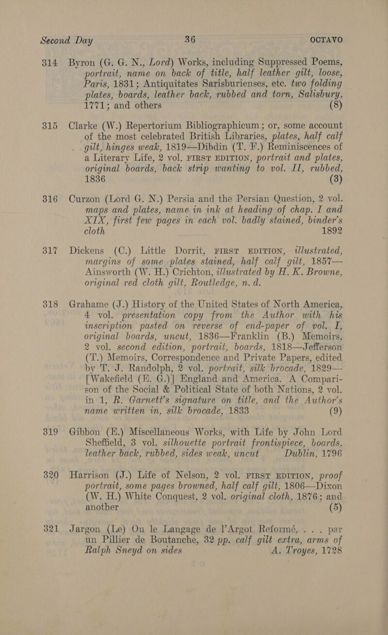 314 Byron (G. G. N., Lord) Works, including Suppressed Poems, portrart, name on back of title, half leather gilt, loose, Paris, 1831; Antiquitates Sarisburienses, etc. two folding plates, boards, leather back, rubbed and torn, Salisbury, 1771; and others (8) 315 Clarke (W.) Repertorium Bibliographicum ; or, some account of the most celebrated British Libraries, plates, half calf gilt, hinges weak, 1819—Dibdin (T. IF.) Reminiscences of a Literary Life, 2 vol. FIRST EDITION, portrait and plates, original boards, back strip wanting to vol. II, rubbed, 1836 (3) 816 Curzon (Lord G. N.) Persia and the Persian Question, 2 vol. maps and plates, name in ink at heading of chap. I and XIX, first few pages in each vol. badly stained, binder’s cloth 1892 317 Dickens (C.) Little Dorrit, First xEpITIoN, wlustrated, margins of some plates stained, half calf gut, 185%7— Ainsworth (W. H.) Crichton, illustrated by H. K. Browne, original red cloth gilt, Routledge, n. d. 318 Grahame (J.) History of the United States of North America, 4 vol. presentation copy from the Author with his imscription pasted on reverse of end-paper of vol. I, original boards, uncut, 1836—Franklin (B.) Memoirs, 2 vol. second edition, portrait, boards, 1818—Jefferson (T.) Memoirs, Correspondence and Private Papers, edited by 'T. J. Randolph, 2 vol. portrait, silk brocade, 1829— [ Wakefield (E. G.)] England and America. A Compari- son of the Social &amp; Political State of both Nations, 2 vol. in 1, R. Garnett’s signature on title, and the Author's name written in, sk brocade, 1833 (9) 319 Gibbon (H.) Miscellaneous Works, with Life by John Lord Sheffield, 3 vol. silhouette portrait frontispiece, boards, leather back, rubbed, sides weak, uncut Dublin, 1796 320 Harrison (J.) Life of Nelson, 2 vol. FIRST EDITION, proof portrait, some pages browned, half calf gilt, 1806—Dixon (W, H.) White Conquest, 2 vol. or iginal cloth, 1876; and another (5) 321 Jargon (Le) Ou le Langage de l’Argot Reformé, .. . par un Pillier de Boutanche, 32 pp. calf gilt extra, arms of Ralph Sneyd on sides A. Troyes, 1728