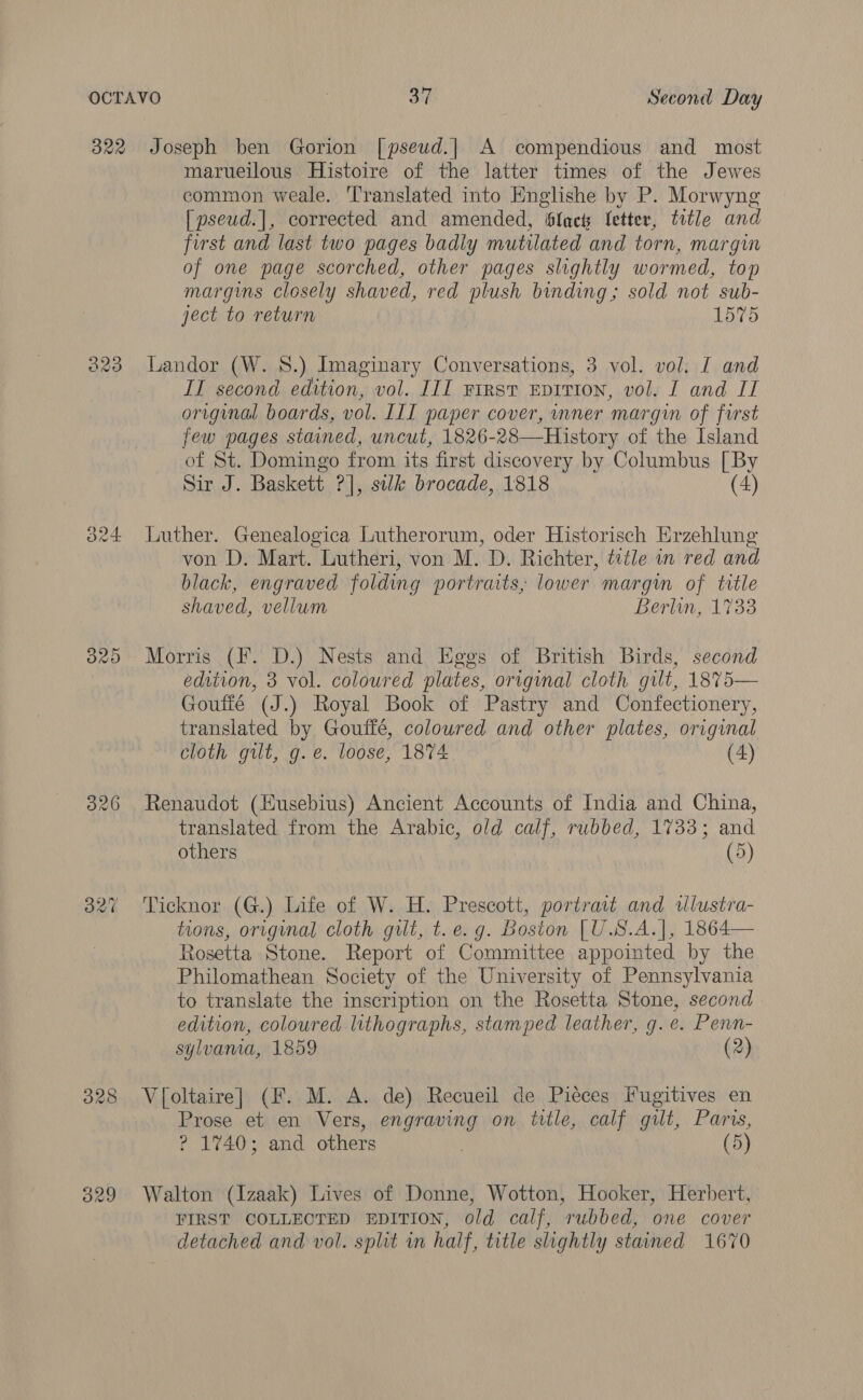 322 se) fa) Oo O26 Joseph ben Gorion [pseud.] A compendious and most marueilous Histoire of the latter times of the Jewes common weale. ‘Translated into Englishe by P. Morwyng [pseud.], corrected and amended, slack fetter, title and first and last two pages badly mutilated and torn, margin of one page scorched, other pages slightly wormed, top margms closely shaved, red plush binding; sold not sub- ject to return 1575 IT second edition, vol. III Frrst Eprrton, vol. I and IT original boards, vol. III paper cover, wner margin of first few pages stained, uncut, 1826-28—History of the Island of St. Domingo from its first discovery by Columbus [ By Sir J. Baskett ?], silk brocade, 1818 (4) Luther. Genealogica Lutherorum, oder Historisch Erzehlung von D. Mart. Lutheri, von M. D. Richter, title in red and black, engraved folding portraits, lower margin of title shaved, vellum Berlin, 1733 Morris (F. D.) Nests and Eggs of British Birds, second edition, 3 vol. coloured plates, original cloth gilt, 1875— Goufié (J.) Royal Book of Pastry and Confectionery, translated by Gouffé, coloured and other plates, original cloth gilt, g.e. loose, 1874 (4) Renaudot (Eusebius) Ancient Accounts of India and China, translated from the Arabic, old calf, rubbed, 1733; and others (5) Ticknor (G.) Life of W. H. Prescott, portrait and wlustra- tions, original cloth guilt, t. e.g. Boston [U.S.A.], 1864— Rosetta Stone. Report of Committee appointed by the Philomathean Society of the University of Pennsylvania to translate the inscription on the Rosetta Stone, second edition, coloured lithographs, stamped leather, g. e. Penn- sylvama, 1859 (2) V[oltaire] (F. M. A. de) Recueil de Pieces Fugitives en Prose et en Vers, engraving on title, calf gilt, Parvs, ? 1740; and others (5) Walton (Izaak) Lives of Donne, Wotton, Hooker, Herbert, FIRST COLLECTED EDITION, old calf, rubbed, one cover detached and vol. split in half, title slightly stained 1670