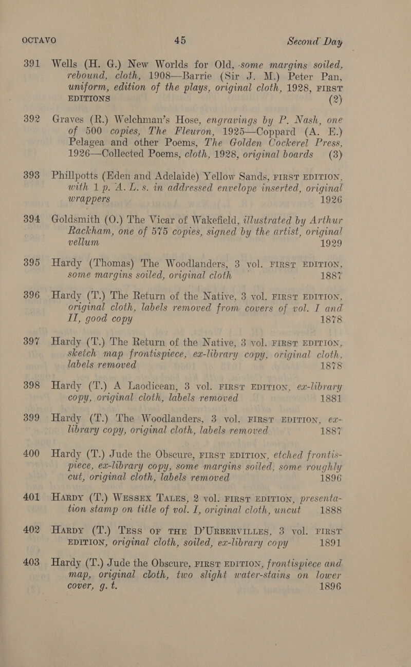 391 392 393 394 395 396 398 399 400 401 402 403 rebound, cloth, 1908—Barrie (Sir J. M.) Peter Pan, umform, edition of the plays, original cloth, 1928, First EDITIONS (2) Graves (R.) Welchman’s Hose, engravings by P. Nash, one of 500 copies, The Fleuron, 1925—Coppard (A. E.) Pelagea and other Poems, The Golden Cockerel Press, 1926—Collected Poems, cloth, 1928, original boards (3) Phillpotts (Hden and Adelaide) Yellow Sands, FIRST EDITION, with 1p. A. L.s. in addressed envelope inserted, original _ wrappers 1926 Goldsmith (O.) The Vicar of Wakefield, ilustrated by Arthur Rackham, one of 575 copies, signed by the artist, original vellum 1929 Hardy (Thomas) The Woodlanders, 3 vol. FIRST EDITION, some margins sotled, original cloth 1887 Hardy (T.) The Return of the Native, 3 vol. FIRST EDITION, original cloth, labels removed from covers of vol. I and IT, good copy 1878 Hardy (T.) The Return of the Native, 3 vol. FIRST EDITION, skeich map frontispiece, ex-library copy, original cloth, labels removed 1878 Hardy (T.) A Laodicean, 3 vol. First Eprrion, ex-library copy, original cloth, labels removed 1881 Hardy (T.) The Woodlanders, 3 vol. FIRST EDITION, ea- library copy, original cloth, labels removed 1887 Hardy (T.) Jude the Obscure, rirst EDITION, etched frontis- prece, ex-library copy, some margins soiled, some roughly cut, original cloth, labels removed 1896 Harpy (T.) Wessex Tauzs, 2 vol. FIRST EDITION, presenta- tion stamp on title of vol. I, original cloth, uncut 1888 Harpy (T.) Tess or tae D’Urpervinies, 3 vol. First EDITION, original cloth, soiled, ex-library copy 1891 Hardy (T.) Jude the Obscure, rrrsr EDITION, frontispiece and map, original cloth, two slight water-stains on lower cover, g. t. 1896