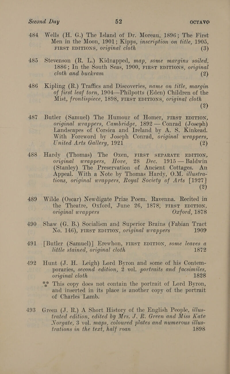 485 486 487 488 489 490 491 492 4.93 Men in the Moon, 1901; Kipps, inscription on title, 1905, FIRST EDITIONS, original cloth (3) Stevenson (R. L.) Kidnapped, map, some margins soiled, 1886; In the South Seas, 1900, FIRST EDITIONS, original cloth and buckram (2) Kipling (R.) Traffics and Discoveries, name on title, margin of first leaf torn, 1904—Philpotts (Eden) Children of the Mist, frontispiece, 1898, FIRST EDITIONS, original cloth (2) Butler (Samuel) The Humour of Homer, FIRST EDITION, original wrappers, Cambridge, 1892 — Conrad (Joseph) Landscapes of Corsica and Ireland by A. S. Kinkead. With Foreword by Joseph Conrad, original wrappers, United Arts Gallery, 1921 (2) Hardy (Thomas) The Oxen, FIRST SEPARATE EDITION, original wrappers, Hove, 28 Dec. 1915 — Baldwin (Stanley) The Preservation of Ancient Cottages. An Appeal. With a Note by Thomas Hardy, O.M. dllustra- tions, original wrappers, Royal Society of Arts [1927] (2) Wilde (Oscar) Newdigate Prize Poem. Ravenna. Recited in the Theatre, Oxford, June 26, 1878, FIRST EDITION, original wrappers Oxford, 1878 Shaw (G. B.) Socialism and Superior Brains (Fabian Tract No. 146), FIRST EDITION, original wrappers 1909 [Butler (Samuel)| Erewhon, FIRST EDITION, some leaves a little stained, original cloth 1872 Hunt (J. H. Leigh) Lord Byron and some of his Contem- poraries, second edition, 2 vol. portraits and facsimiles, original cloth 1828 and inserted in its place is another copy of the portrait of Charles Lamb. Green (J. R.) A Short History of the English People, tlus- trated edition, edited by Mrs. J. R. Green and Miss Kate Norgate, 3 vol. maps, coloured plates and numerous wlus- trations in the text, half roan 1898