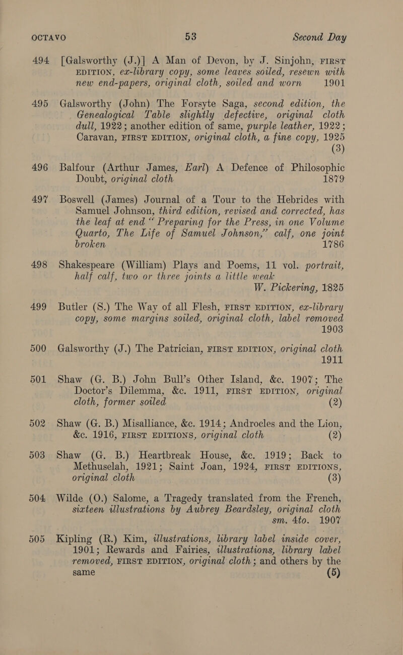 4.94. 495 496 497 498 499 500 501 502 903 504 505 [Galsworthy (J.)] A Man of Devon, by J. Sinjohn, rirst EDITION, ex-library copy, some leaves sowled, resewn with new end-papers, original cloth, soiled and worn 1901 Galsworthy (John) The Forsyte Saga, second edition, the Genealogical Table slightly defectwe, original cloth dull, 1922; another edition of same, purple leather, 1922; Caravan, FIRST EDITION, original cloth, a fine copy, 1925 (3) Balfour (Arthur James, Karl) A Defence of Philosophic Doubt, original cloth 1879 Boswell (James) Journal of a Tour to the Hebrides with Samuel Johnson, third edition, revised and corrected, has the leaf at end “ Preparing for the Press, in one Volume Quarto, The Life of Samuel Johnson,’ calf, one joint broken 1786 Shakespeare (William) Plays and Poems, 11 vol. portrait, half calf, two or three joints a little weak W. Pickering, 1825 Butler (S.) The Way of all Flesh, rirst EDITION, ex-library copy, some margins soiled, original cloth, label removed 1903 Galsworthy (J.) The Patrician, FIRST EDITION, original cloth 1911 Shaw (G. B.) John Bull’s Other Island, &amp;c. 1907; The Doctor’s Dilemma, &amp;c. 1911, FIRST EDITION, original cloth, former sotled (2) Shaw (G. B.) Misalliance, &amp;c. 1914; Androcles and the Lion, &amp;c. 1916, FIRST EDITIONS, original cloth (2) Shaw (G. B.) Heartbreak House, &amp;c. 1919; Back to Methuselah, 1921; Saint Joan, 1924, FIRST EDITIONS, original cloth (3) Wilde (O.) Salome, a Tragedy translated from the French, sixteen wlustrations by Aubrey Beardsley, original cloth sm. 4to. 1907 Kipling (R.) Kim, dlustrations, library label inside cover, 1901; Rewards and Fairies, idlustrations, library label removed, FIRST EDITION, original cloth ; and others by the same (5)