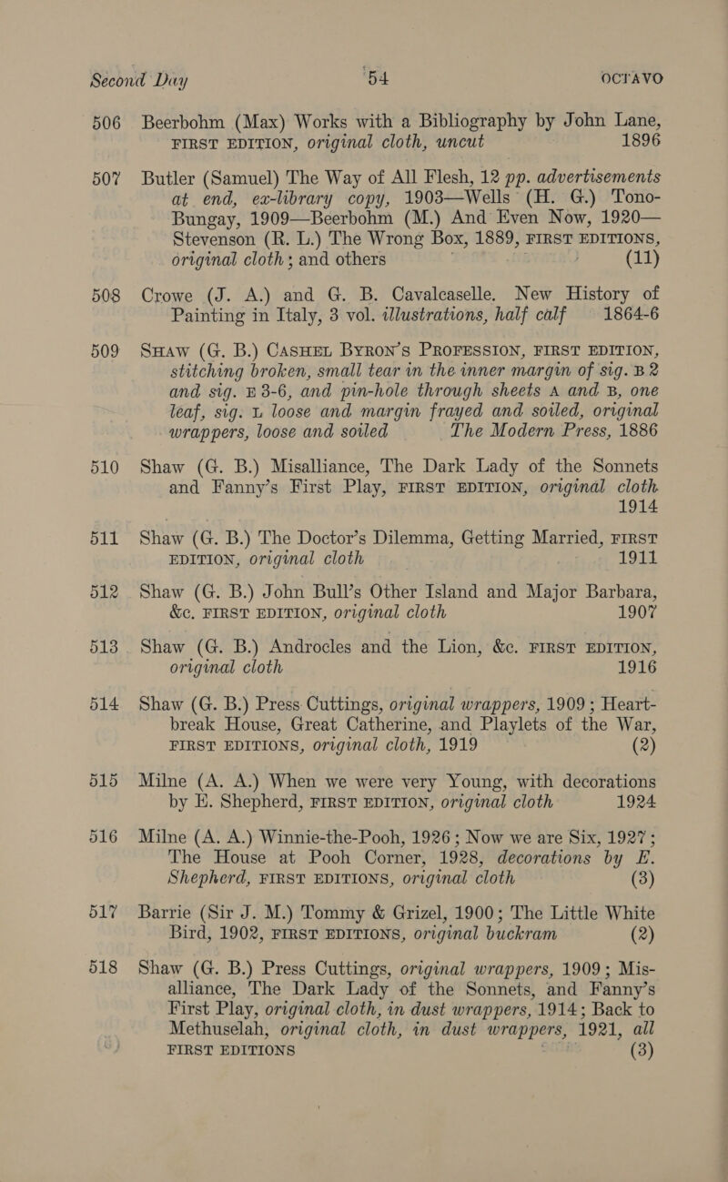 506 507 508 509 510 511 512 513 514 515 516 517 518 Beerbohm (Max) Works with a Bibliography by John Lane, FIRST EDITION, original cloth, uncut 1896 Butler (Samuel) The Way of All Flesh, 12 pp. advertisements at end, ex-library copy, 1903—Wells. (H. G.) Tono- Bungay, 1909—Beerbohm (M.) And Even Now, 1920— Stevenson (R. L.) The Wrong Box, 1889, FIRST EDITIONS, original cloth; and others ) (11) Crowe (J. A.) and G. B. Cavalcaselle. New History of Painting in Italy, 3 vol. illustrations, half calf 1864-6 SHaw (G. B.) CAsHEt Byron’s PROFESSION, FIRST EDITION, stitching broken, small tear in the inner margin of sig. B2 and, sig. E 3-6, and pin-hole through sheets A and B, one leaf, sig. L loose and margin frayed and sowed, original wrappers, loose and soiled The Modern Press, 1886 Shaw (G. B.) Misalliance, The Dark Lady of the Sonnets and Fanny’s First Play, FIRST EDITION, original cloth 1914 Shaw (G. B.) The Doctor’s Dilemma, Getting Married, FIRST EDITION, original cloth 19t1 Shaw (G. B.) John Bull’s Other Island and Major Barbara, &amp;c, FIRST EDITION, original cloth 1907 Shaw (G. B.) Androcles and the Lion, &amp;c. FIRST EDITION, original cloth 1916 Shaw (G. B.) Press: Cuttings, original wrappers, 1909 ; Heart- break House, Great Catherine, and Playlets of the War, FIRST EDITIONS, original cloth, 1919 (2) Milne (A. A.) When we were very Young, with decorations by E. Shepherd, FIRST EDITION, original cloth 1924 Milne (A. A.) Winnie-the-Pooh, 1926 ; Now we are Six, 1927; The House at Pooh Corner, 1928, decorations by E. Shepherd, FIRST EDITIONS, original cloth (3 Barrie (Sir 0; M.) Tommy &amp; Grizel, 1900; The Little White Bird, 1902, FIRST EDITIONS, original buckram (2) Shaw (G. B.) Press Cuttings, original wrappers, 1909; Mis- alliance, The Dark Lady of the Sonnets, and Fanny’s First Play, original cloth, in dust wrappers, 1914; Back to Methuselah, original cloth, in dust wrappers, 1921, all FIRST EDITIONS (3)