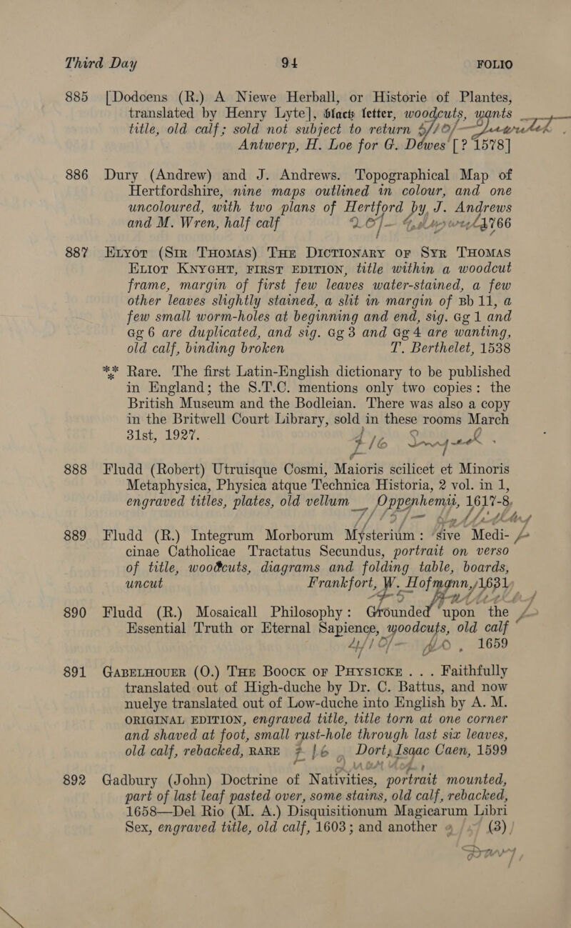 885 |Dodcens (R.) A Niewe Herball, or Historie of Plantes, translated by Henry Lyte], bfacts letter, woodcuts, wants rae title, old calf; sold not subject to return yo) Jawrtes Antwerp, H. Loe for G. Déwes [? 1578] 886 Dury (Andrew) and J. Andrews. Topographical Map of Hertfordshire, nine maps outlined in colour, and one uncoloured, with two plans of pee ee P 4 eget: and M. Wren, half calf oo }- 4h 66 887 Exnyor (Sir THomas) THe DicTIoNAry or Syr THOMAS ELior KNYGHT, FIRST EDITION, title within a woodcut frame, margin of first few leaves water-stained, a few other leaves slightly stained, a slit in margin of Bb 11, a few small worm-holes at beginning and end, sig. Gg 1 and Ge 6 are duplicated, and sig. Gg 3 and Gg 4 are wanting, old calf, binding broken T. Berthelet, 1538 ** Rare. The first Latin-English dictionary to be published in England; the S.T.C. mentions only two copies: the British Museum and the Bodleian. There was also a copy in the Britwell Court Library, sold in these rooms March 31st, 1927. 4 /é ey Fy os fs ~t-O™ 888 Fludd (Robert) Utruisque Cosmi, Maioris scilicet et Minoris Metaphysica, Physica atque Technica Historia, 2 vol. in 1, engraved titles, plates, old vellum _ J Eeg hen, 1617- 8, Fy, J /,' fi his 4 889 Fludd (R.) Integrum Morborum akfeteritn ‘dive -Medi- / cinae Catholicae Tractatus Secundus, portrait on verso of title, woodcuts, diagrams and folding table, boards, uncut BRAG oie Hof gn / OY 890 Fludd (R.) Mosaicall Philosophy: Grounde dete ‘the / Hssential Truth or Eternal Bapiengs woodcuts, old calf 4/1 Cf— — WX), 1659 / 891 GaBELHOUER (0.) THE Boock or Puysicke... Faithfully translated out of High-duche by Dr. C. Battus, and now nuelye translated out of Low-duche into English by A. M. ORIGINAL EDITION, engraved title, title torn at one corner and shaved at foot, small rust-hole through last six leaves, old calf, rebacked, RARE zt lé . Dort; AzEqaC Caen, 1599 892 Gadbury (John) Doctrine of Nai frities, portrait mounted, part of last leaf pasted over, some stains, old calf, rebacked, 1658—Del Rio (M. A.) Disquisitionum Magicarum Libri Sex, engraved title, old calf, 1603; and another « (3) | Tan) ae ‘a tt A Ad FIV TF
