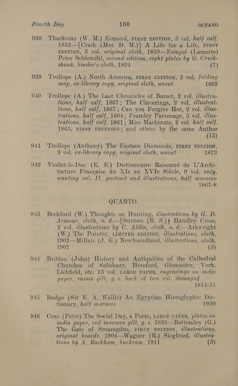 938 939 941 Y42 943 944 945 946 Thackeray (W. M.) Esmond, FIRST EDITION, 3 vol. half calf, 1852—[Craik (Mrs. D. M.)] A Life for a Life, FIRST EDITION, 3 vol. original cloth, 1859—Fouqué (Lamotte) Peter Schlemihl, second edition, eight plates by G. Crurk- shank, binder’s cloth, 1824 | (7) Trollope (A.) North America, FIRST EDITION, 2 vol. folding map, ex-library copy, original cloth, uncut 1862 fears (A.) The Last Chronicles of Barset, 2 vol. wdlustra- tions, half calf, 186%; The Claverings, 2 vol. illustrat- tions, half calf, 1867 ; Can you Forgive Her, 2 vol. idlus- trations, half calf, 1864 ; Framley Parsonage, 3 vol. tlus- trations, half calf, 1861; Miss Mackenzie, 2 vol. half calf, 1865, FIRST EDITIONS; and others by the same Author (15) Trollope (Anthony) The Eustace Diamonds, FIRST EDITION, 3 vol. ex-library copy, original cloth, uncut 1873 Viollet-le-Duc (14. EH.) Dictionnaire Raisonné de L’Archi- tecture Francaise du Xle au XVIe Siécle, 9 vol. only, wanting vol. If, portrait and illustrations, half morocco 1867-8 QUARTO. Beckford (W.) Thoughts on Hunting, illustrations by G. D. Armour, cloth, n. d—[Surtees (R. 8.) Handley Cross, 2 vol. illustrations by C. Aldin, cloth, n. d—Arkwright (W.) The Pointer, LIMITED EDITION, tlustrations, cloth, 1902—Millais (J. G.) Newfoundland, illustrations, cloth, 1907 (5) Britton (John) History and Antiquities of the Cathedral Churches of Salisbury, Hereford, Gloucester, York, Lichfield, etc. 13 vol. LARGE PAPER, engravings on mda paper, russia gilt, g.e. back of two vol. damaged 1814-31 Budge (Sir E. A. Wallis) An Egyptian Hieroglyphic Dic- tionary, half morocco 1920 Coxe (Peter) The Social Day, a Poem, LARGE PAPER, plates on india paper, red morocco gilt, g. e. 1823—Bottomley (G.) The Gate of Smaragdus, FIRST EDITION, tlustrations, original boards, 1904—Wagner (R.) Siegfried, tlustra- tions by A. Rackham, buckram, 1911 (3)