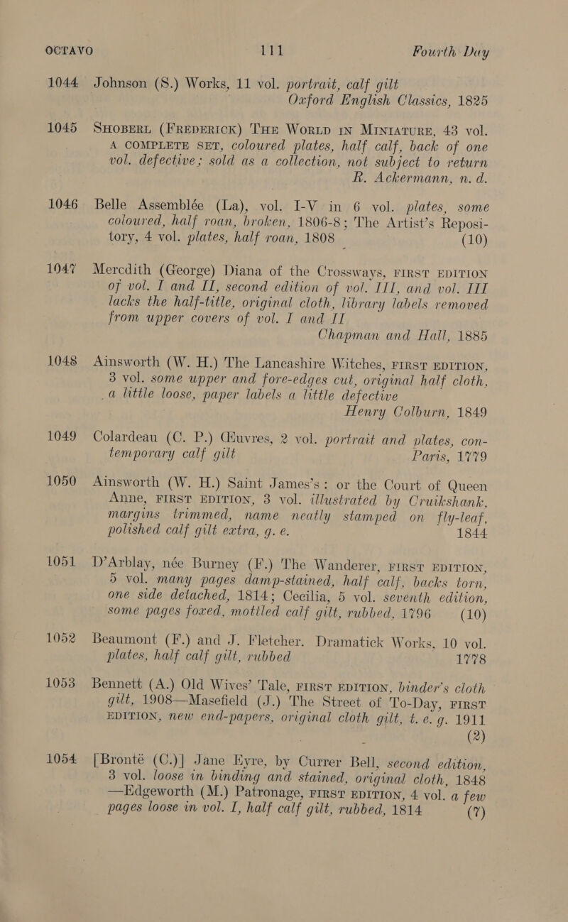 1044 Johnson (S.) Works, 11 vol. portrait, calf gilt Oxford English Classics, 1825 1045 SHOBERL (FREDERICK) THE WorRLD IN MintaturE, 43 vol. A COMPLETE SET, coloured plates, half calf, back of one vol. defective; sold as a collection, not subject to return R. Ackermann, n. d. 1046 Belle Assemblée (La), vol. I-V in 6 vol. plates, some coloured, half roan, broken, 1806-8; The Artist’s Reposi- tory, 4 vol. plates, half roan, 1808 (10) 1047 Mercdith (George) Diana of the Crossways, FIRST EDITION of vol. I and II, second edition of vol. ITI, and vol. TIL lacks the half-title, original cloth, library labels removed from upper covers of vol. I and II Chapman and Hall, 1885 1048 Ainsworth (W. H.) The Lancashire Witches, FIRST EDITION, 3 vol. some upper and fore-edges cut, original half cloth, a little loose, paper labels a little defective Henry Colburn, 1849 1049 Colardeau (C. P.) Guvres, 2 vol. portrait and plates, con- temporary calf gilt Paris, 179 1050 Ainsworth (W. H.) Saint James’s: or the Court of Queen Anne, FIRST EDITION, 8 vol. illustrated by Crutkshank, margins trimmed, name neatly stamped on fly-leaf, polished calf gilt extra, q. e. 1844 1051 D’Arblay, née Burney (F.) The Wanderer, FIRST EDITION, \ vol. many pages damp-stained, half calf, backs torn, one side detached, 1814; Cecilia, 5 vol. seventh edition, some pages foxed, mottled calf gilt, rubbed, 1796 (10) 1052 Beaumont (F.) and J. Fletcher. Dramatick Works. 10 vol. plates, half calf gilt, rubbed 1778 1053 Bennett (A.) Old Wives’ Tale, First EDITION, binder’s cloth gut, 1908—Masefield (J.) The Street of To-Day, FIRST EDITION, new end-papers, original cloth gilt, t.e. g. 1911 (2) 1054 [Bronte (C.)| Jane Kyre, by Currer Bell, second edition, 3 vol. loose in binding and stained, original cloth, 1848 —Edgeworth (M.) Patronage, rrrsv eprrtoy, 4 vol. a few