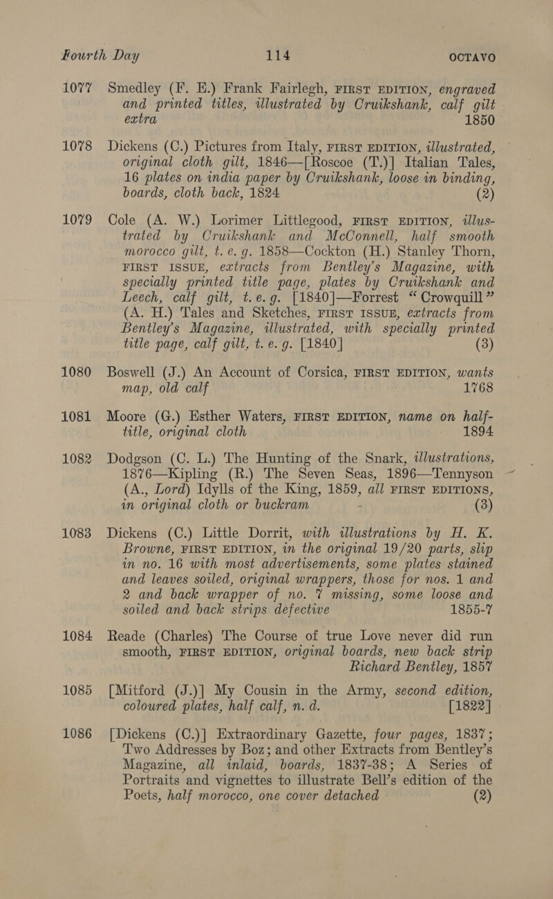 1077 1078 1079 1080 1081 1082 1083 1084 1085 1086 Smedley (F. HE.) Frank Fairlegh, FIRsT EDITION, engraved and printed titles, illustrated by Cruikshank, calf gilt extra 1850 Dickens (C.) Pictures from Italy, rirst EDITION, illustrated, original cloth gilt, 1846—[ Roscoe (T.)] Italian Tales, 16 plates on india paper by Cruikshank, loose in binding, boards, cloth back, 1824 (2) Cole (A. W.) Lorimer Littlegood, First EpITIOoN, tlus- trated by Cruikshank and McConnell, half smooth morocco gilt, t. e.g. 1858—Cockton (H.) Stanley Thorn, FIRST ISSUE, eatracts from Bentley's Magazine, with specially printed title page, plates by Cruikshank and Leech, calf gilt, t.e.g. [1840]—Forrest “ Crowguill ” (A. H.) Tales and Sketches, First ISSUE, extracts from Bentley’s Magazine, illustrated, with specially printed title page, calf gilt, t. e.g. [1840] (3) Boswell (J.) An Account of Corsica, FIRST EDITION, wants map, old calf 1768 Moore (G.) Esther Waters, FIRST EDITION, name on half- title, original cloth 1894 Dodgson (C. L.) The Hunting of the Snark, wdlustrations, 1876—Kipling (R.) The Seven Seas, 1896—Tennyson (A., Lord) Idylls of the King, 1859, all FIRST EDITIONS, in original cloth or buckram 4 (3) Dickens (C.) Little Dorrit, with illustrations by H. K. Browne, FIRST EDITION, in the original 19/20 parts, slp in no. 16 with most advertisements, some plates stained and leaves soled, original wrappers, those for nos. 1 and 2 and back wrapper of no. % missing, some loose and soiled and back strips defective 1855-7 Reade (Charles) The Course of true Love never did run smooth, FIRST EDITION, original boards, new back strip Richard Bentley, 1857 [Mitford (J.)] My Cousin in the Army, second edition, coloured plates, half calf, n. d. [1822] [Dickens (C.)] Extraordinary Gazette, four pages, 1837; Two Addresses by Boz; and other Extracts from Bentley’s Magazine, all inlaid, boards, 1837-38; A Series of Portraits and vignettes to illustrate Bell’s edition of the Poets, half morocco, one cover detached (2)