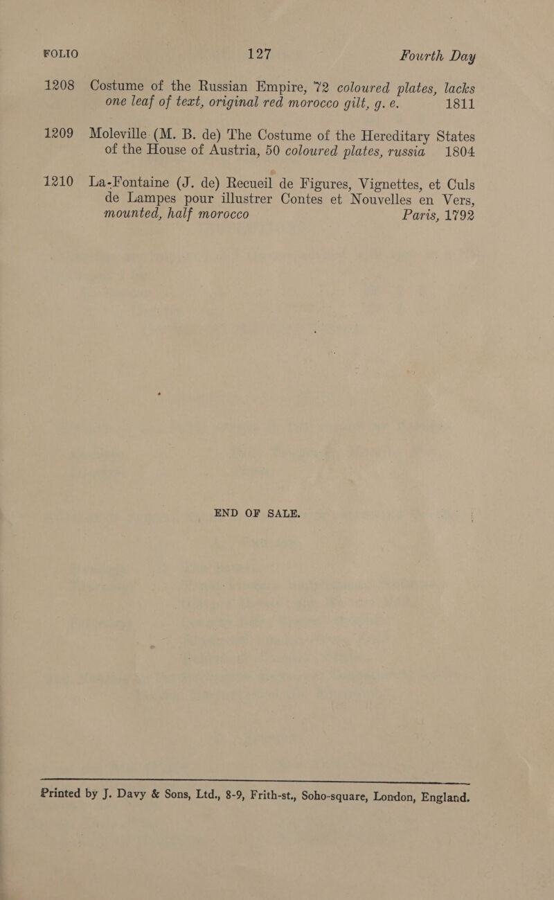 FOLIO 127 Fourth Day 1208 Costume of the Russian Empire, 72 coloured plates, lacks one leaf of text, original red morocco gilt, g. e. 1811 1209 Moleville (M. B. de) The Costume of the Hereditary States of the House of Austria, 50 coloured plates, russia 1804 1210 La-Fontaine (J. de) Recueil de Figures, Vignettes, et Culs de Lampes pour illustrer Contes et Nouvelles en Vers, mounted, half morocco Paris, 1792 END OF SALE. SL LE Lae a aka ma cee cr came oer a NE SD Printed by J. Davy &amp; Sons, Ltd., 8-9, Frith-st., Soho-square, London, England.