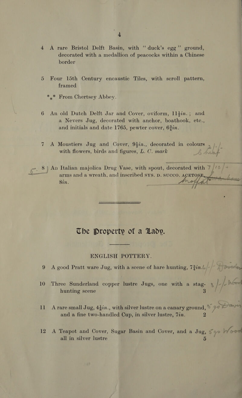 4 A rare Bristol Delft Basin, with ‘‘ duck’s egg” ground, decorated with a medallion of peacocks within a Chinese border 5 Four 15th Century encaustic Tiles, with scroll pattern, framed *..* From Chertsey Abbey. 6 An old Dutch Delft Jar and Cover, oviform, 11}in.; and a Nevers Jug, decorated with anchor, boathook, etc., and initials and date 1765, pewter cover, 63in. 7 A Moustiers Jug and Cover, 94in., decorated in colours with flowers, birds and figures, L. C. mark ve of 8 | An Italian majolica Drug Vase, with a Hoebreeed Piha Tye arms and a wreath, and inscribed Sys. D. SUCCO. ACETOSE, WA Che Property of a Lady. ENGLISH POTTERY. 9 &lt;A good Pratt ware Jug, with a scene of hare hunting, 7217. TPvtelgy, 10 ‘Three Sunderland copper lustre Jugs, one with a stag- ¥&amp; le L hovel hunting scene 3 11 Arare small Jug, 437n., with silver lustre on a canary ground, my Y go ~~ and a fine two-handled Cup, in silver lustre, Jin. 2 12 A Teapot and Cover, Sugar Basin and Cover, and a Jug, § 9° W/ood all in silver lustre ia ae