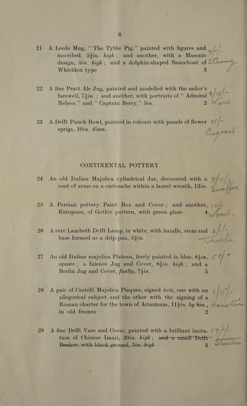 21 23 24 26 27 28 29 é A Leeds Mug, ‘‘ The Tythe Pig,” painted with figures and [LL]. inscribed, 53in. high; and another, with a Masonic ‘/ | design, 5in. high; and a dolphin-shaped Sauceboat of © 07 6% a alitallad oe Whieldon type 3 A fine Pratt Ale Jug, painted and modelled with the sailor’s f farewell, 74in. ; and another, with portraits of ‘““ Admiral 1 pe + | Nelson ”’ and “‘ Captain Berry,’’ 5in. 2 Ware A Delft Punch Bowl, painted in colours with panels On flower 35/7 sprigs, 10in. diam. yy. C24 rok CONTINENTAL POTTERY. An old Italian Majolica cylindrical Jar, decorated with a ?/)6/. : coat of arms on a cartouche within a laurel wreath, 13in. Cy ViF% a ol b A Persian pottery Paint Box and Cover; and another, i Wo European, of Gothic pattern, with green glaze + { (| ae Fy / A rare Lambeth Delft Lamp, in white, with handle, stem and 2 2/-/- base formed as a drip-pan, 53in. —~ / ‘ An old Italian majolica Plateau, finely painted in blue, 8hin. = © / a square ; a faience Jug and Cover, 84in. high; and a Berlin Jug and Cover, faulty, 74in. 5 A pair of Castelli Majolica Plaques, signed Nox, one with an &lt; | Reo allegorical subject and the other with the signing of a / ~ ) Roman charter for the town of Ariminum, 114in. by 8in., Gane“ in old frames 2 : A fine Delft Vase and Cover, painted with a brilliant imita- / 7 /* }. tion of Chinese Imari, 20in. high; amd-a-smrattDelft— ... - Beaker,-with-black ground, 5in.-high 3 Loem_on
