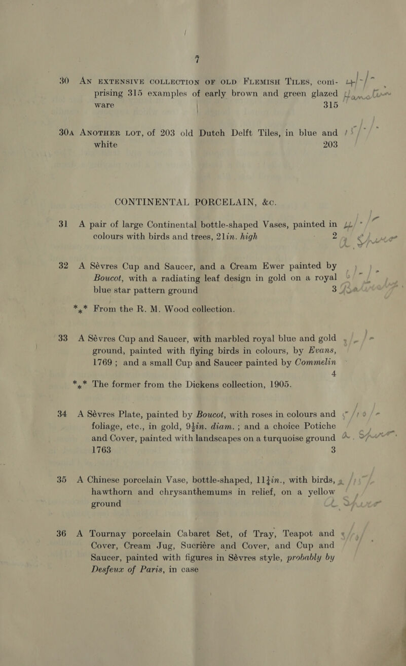 ‘ - ; / j a 30 AN EXTENSIVE COLLECTION OF OLD FLEMISH TILES, coni- L}/~/ prising 315 examples of early brown and green glazed ware | 315 ’ _ Eincns 304 ANOTHER LOT, of 203 old Dutch Delft Tiles, in blue and / . white 203 CONTINENTAL PORCELAIN, &amp;c. 31 A pair of large Continental bottle-shaped Vases, painteg in p/* 32 &lt;A Sévres Cup and Saucer, and a Cream Ewer painted by Boucot, with a radiating leaf design in gold on a royal blue star pattern ground 3 fot *.* From the R. M. Wood collection. 33 A Sévres Cup and Saucer, with marbled royal blue and gold , ground, painted with flying birds in colours, by Hvans, 1769 ; and a small Cup and Saucer painted by Commelin + *..* The former from the Dickens collection, 1905. 34 &lt;A Sévres Plate, painted by Boucot, with roses in colours and | foliage, etc., in gold, 941n. diam. ; and a choice Potiche A 1763 3 35 &lt;A Chinese porcelain Vase, bottle-shaped, 114in., with birds, » hawthorn and chrysanthemums in relief, on a yellow ground 36 A Tournay porcelain Cabaret Set, of Tray, Teapot and + Cover, Cream Jug, Sucriére and Cover, and Cup and Saucer, painted with figures in Sévres style, probably by Desfeux of Paris, in case