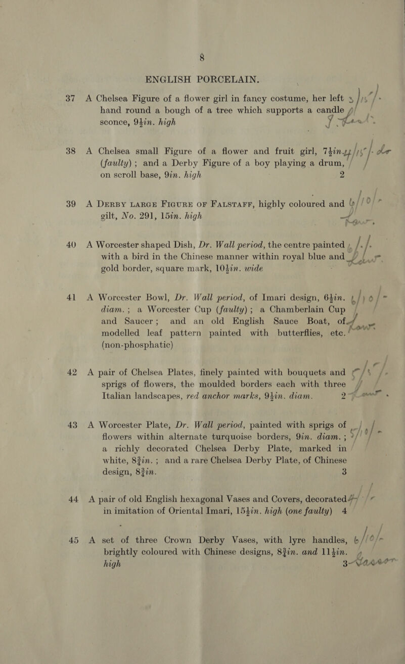 37 38 39 40 4] 42 43 t+ 45 8 ENGLISH PORCELAIN. hand round a bough of a tree which supports a candle // A Chelsea small Figure of a flower and fruit girl, TZ Lb // , (faulty) ; and a Derby Figure of a boy playing a drum, / on scroll base, 9in. high 2 gilt, No. 291, 15in. high f with a bird in the Chinese manner within royal gs and _ m dP ¥ gold border, square mark, 1047in. wide diam. ; a Worcester Cup (faulty); a Chamberlain Cup and Saucer; and an old English Sauce Boat, of (non-phosphatic) sprigs of flowers, the moulded borders each with three 4 flowers within alternate turquoise borders, 9in. diam. ; a richly decorated Chelsea Derby Plate, marked ‘in white, 837n.; and arare Chelsea Derby Plate, of Chinese design, 8#in. 3 A pair of old English hexagonal Vases and Covers, decorated 4&gt; in imitation of Oriental Imari, 154in. high (one faulty) 4 brightly coloured with Chinese designs, 83in. and ll}in. »