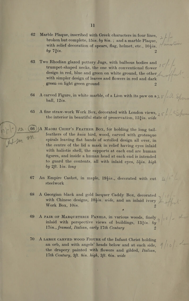 62 63  67 68 69 70 il Marble Plaque, inscribed with Greek characters in four lines, broken but complete, 15in. by 8in. ; and a marble Plaque, with relief decoration of spears, flag, helmet, etc., 1040n. by 730n. | 2 Two Rhodian glazed pottery Jugs, with bulbous bodies and trumpet-shaped necks, the one with conventicnal flower — design in red, blue and green on white ground, the other with simpler design of leaves and flowers in red and dark _ green on light green ground 2 ball, 122n. the interior in beautiful state of preservation, 153in. wide feathers of the huia bird, wood, carved with grotesque spirals leaving flat bands of scrolled design all over, in the centre of the lid a mask in relief having eyes inlaid with haliotis shell, the supports at each end are human figures, and inside a human head at each end is intended to guard the contents, all with inlaid eyes, 5hin. high by 2ft. lin. long An Empire Casket, in maple, 194in., decorated with cut steelwork A Georgian black and gold lacquer Caddy Box, decorated . with Chinese designs, 10}in. wide, and an inlaid ivory Work Box, 102n. 2 e A PAIR OF MARQUETERIE PANELS, in various woods, finely , inlaid with perspective views of buildings, 133in. by | 17in., framed, Italian, early 17th Century 2 A LARGE CARVED woop FicuRE of the Infant Christ holding an orb, and with angels’ heads below and at each side, the drapery painted with flowers and gilded, Italian, l7th Century, 3ft. 8in. high, 3ft. Gin. wide