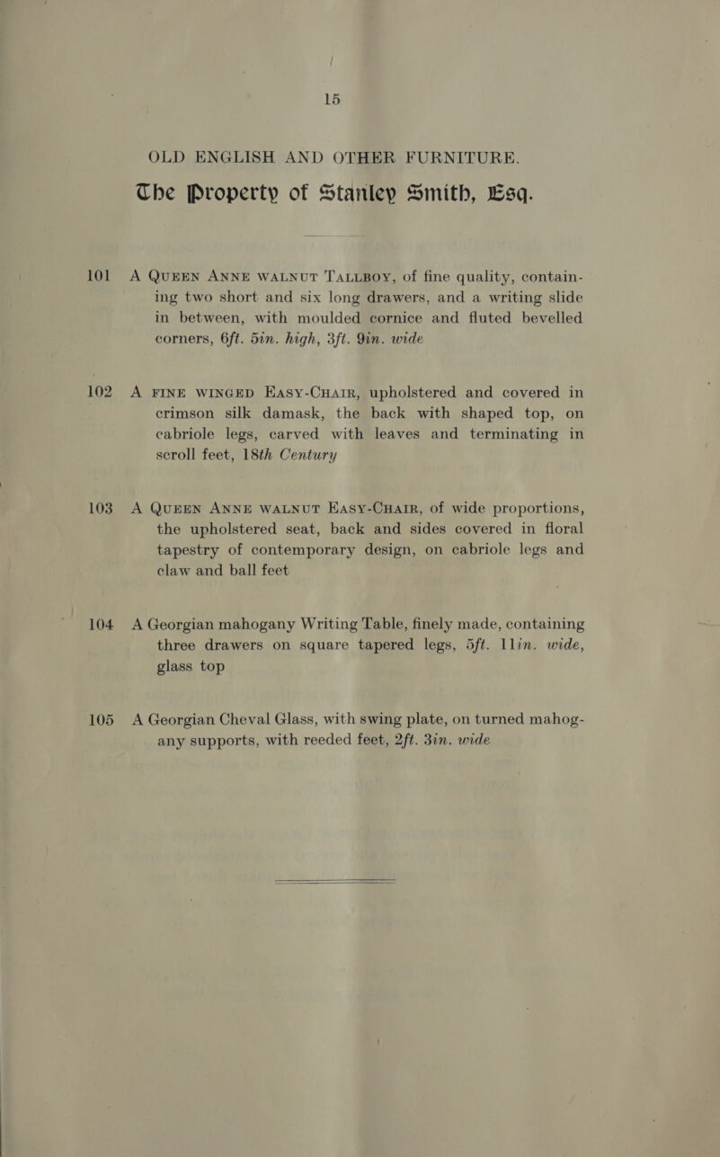 101 102 103 104 105 15 OLD ENGLISH AND OTHER FURNITURE. Che Property of Stanley Smith, Esq. A QUEEN ANNE WALNUT TALLBOY, of fine quality, contain- ing two short and six long drawers, and a writing slide in between, with moulded cornice and fluted bevelled corners, 6ft. 5in. high, 3ft. Qin. wide A FINE WINGED Easy-Cuair, upholstered and covered in crimson silk damask, the back with shaped top, on eabriole legs, carved with leaves and terminating in scroll feet, 18th Century A QUEEN ANNE WALNUT Easy-Cuair, of wide proportions, the upholstered seat, back and sides covered in floral tapestry of contemporary design, on cabriole legs and claw and ball feet A Georgian mahogany Writing Table, finely made, containing three drawers on square tapered legs, 5ft. lLlin. wide, glass top A Georgian Cheval Glass, with swing plate, on turned mahog- any supports, with reeded feet, 2ft. 3in. wide 