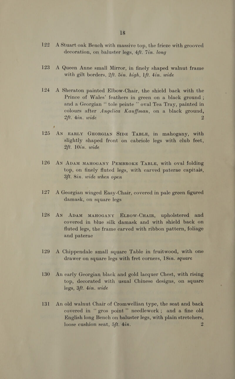 123 125 128 129 130 131 18 A Stuart oak Bench with massive top, the frieze with grooved decoration, on baluster legs, 4ft. Tin. long A Queen Anne small Mirror, in finely shaped walnut frame with gilt borders, 2ft. 5in. high, Ift. 4in. wide A Sheraton painted Elbow-Chair, the shield back with the Prince of Wales’ feathers in green on a black ground ; and a Georgian “ tole peinte ’’ oval Tea Tray, painted in colours after Angelica Kauffman, on a black ground, 2ft. din. wide 2 AN EARLY GEORGIAN SIDE TABLE, in mahogany, with slightly shaped front on cabriole legs with club feet, 2ft. 10in. wide AN ADAM MAHOGANY PEMBROKE TABLE, with oval folding top, on finely fluted legs, with carved paterae capitals, aft. 8in. wide when open A Georgian winged Easy-Chair, covered in pale green figured damask, on square legs AN ADAM MAHOGANY ELBow-CHarrR, upholstered and covered in blue silk damask and with shield back on fluted legs, the frame carved with ribbon pattern, foliage and paterae A Chippendale small square Table in fruitwood, with one drawer on square legs with fret corners, 1817. square An early Georgian black and gold lacquer Chest, with rising top, decorated with usual Chinese designs, on square legs, 3ft. 4in. wide An old walnut Chair of Cromwellian type, the seat and back covered in “ gros point’ needlework; and a fine old English long Bench on baluster legs, with plain stretchers,