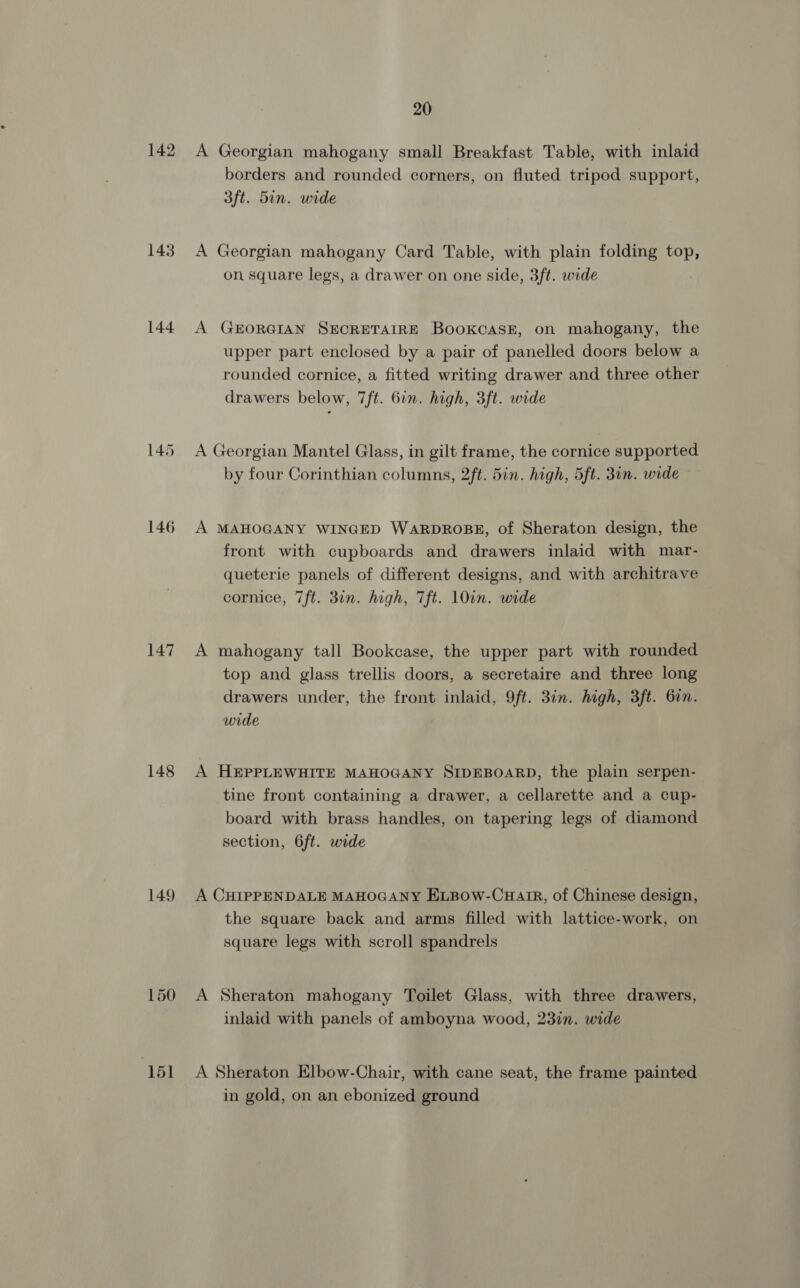 142 A Georgian mahogany small Breakfast Table, with inlaid borders and rounded corners, on fluted tripod support 3ft. 5in. wide 143. A Georgian mahogany Card Table, with plain folding top, on square legs s, a drawer on one side, 3ft. wide 144 A GEORGIAN SECRETAIRE BookcASE, on mahogany, the upper part enclosed by a pair of panelled doors below a rounded cornice, a fitted writing drawer and three other drawers below, 7ft. 6in. high, 3ft. wide 145 A Georgian Mantel Glass, in gilt frame, the cornice supported by four Corinthian columns, 2ft. 5in. high, 5ft. 30n. wide 146 A MAHOGANY WINGED WARDROBE, of Sheraton design, the front with cupboards and drawers inlaid with mar- queterie panels of different designs, and with architrave cornice, 7ft. 30n. high, Tft. 10un. wide 147 A mahogany tall Bookcase, the upper part with rounded top and glass trellis doors, a secretaire and three long drawers under, the front inlaid, 9ft. 3in. high, 3ft. 6in wide 148 A HEPPLEWHITE MAHOGANY SIDEBOARD, the plain serpen- tine front containing a drawer, a cellarette and a cup- board with brass handles, on tapering legs of diamond section, 6ft. wide 149 A CHIPPENDALE MAHOGANY ELBow-Cuair, of Chinese design the square back and arms filled with lattice-work, on square legs with scroll spandrels 150 A Sheraton mahogany Toilet Glass, with three drawers inlaid with panels of amboyna wood, 23in. wide ‘1 Sheraton Elbow-Chair, with cane seat, the frame painted in gold, on an ebonized ground