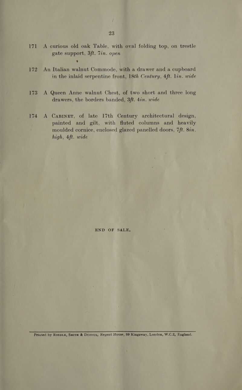 171 &lt;A curious old oak Table, with oval folding top, on trestle gate support, 3ft. 7in. open * | 172 An Italian walnut Commode, with a drawer and a cupboard in the inlaid serpentine front, 18th Century, 4ft. lin. wide 173. A Queen Anne walnut Chest, of two short and three long drawers, the borders banded, 3ft. 4in. wide 174 A Casinet, of late 17th Century architectural design, painted and gilt, with fluted columns and _ heavily moulded cornice, enclosed glazed panelled doors, 7ft. 87. high, 4ft. wide END OF SALE, etn) Sipe Lah oe Ska ee ea Printed by Rippie, Smitu &amp; Durrus, Regent House, 89 Kingsway, London, W.C.2, England.